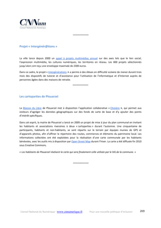 Conseil National du Numérique ‐ www.cnnumerique.fr    Pour une nouvelle politique d’inclusion    289
 °°°°°°°°°°°°°°°°°
Projet « Intergénér@tions »  
La  ville  lance  depuis  2000  un  appel  à  projets  multimédias  annuel  sur  des  axes  tels  que  le  lien  social, 
l’expression  multimédia,  les  cultures  numériques,  les  territoires  en  réseau.  Les  400  projets  sélectionnés 
jusqu’alors ont reçu une enveloppe maximale de 2300 euros. 
Dans ce cadre, le projet « Intergénérations » a permis à des élèves en difficulté scolaire de mener durant trois 
mois  des  dispositifs  de  tutorat  et  d’assistance  pour  l’utilisation  de  l’informatique  et  d’Internet  auprès  de 
personnes âgées dans des maisons de retraite. 
°°°°°°°°°°°°°°°°°
Les cartoparties de Plouarzel 
La  Maison  du  Libre  de  Plouarzel  met  à  disposition  l’application  collaborative  « Chimère »,  qui  permet  aux 
visiteurs  d’agréger  les  données  géographiques  sur  des  fonds  de  carte  de  base  et  d’y  ajouter  des  points 
d’intérêt spécifiques.
Dans cet esprit, la mairie de Plouarzel a lancé en 2009 un projet de mise à jour du plan communal en invitant 
les  habitants  et  associations  riveraines  à  deux  « cartoparties »  durant  l’automne.  Une  cinquantaine  de 
participants,  habitants  et  non‐habitants,  se  sont  répartis  sur  le  terrain  par  équipes  munies  de  GPS  et 
d’appareils photos, afin d’affiner le répertoire des routes, commerces et éléments du patrimoine local. Les 
informations  collectées  ont  été  exploitées  pour  la  réalisation  d’une  carte  communale  par  les  habitants 
bénévoles, avec les outils mis à disposition par Open Street Map durant l’hiver. La carte a été diffusée fin 2010 
sous Creative Commons.
« Les habitants de Plouarzel réalisent la carte qui sera finalement celle utilisée par le SIG de la commune. »
 °°°°°°°°°°°°°°°°°
 