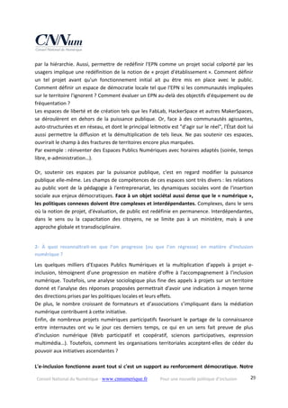 Conseil National du Numérique ‐ www.cnnumerique.fr    Pour une nouvelle politique d’inclusion    29
par la hiérarchie. Aussi, permettre de redéfinir l'EPN comme un projet social colporté par les 
usagers implique une redéfinition de la notion de « projet d'établissement ». Comment définir 
un  tel  projet  avant  qu'un  fonctionnement  initial  ait  pu  être  mis  en  place  avec  le  public. 
Comment définir un espace de démocratie locale tel que l'EPN si les communautés impliquées 
sur le territoire l'ignorent ? Comment évaluer un EPN au‐delà des objectifs d'équipement ou de 
fréquentation ?
Les espaces de liberté et de création tels que les FabLab, HackerSpace et autres MakerSpaces, 
se  déroulèrent  en  dehors  de  la  puissance  publique.  Or,  face  à  des  communautés agissantes, 
auto‐structurées et en réseau, et dont le principal leitmotiv est "d'agir sur le réel", l'État doit lui 
aussi permettre la diffusion et la démultiplication de tels lieux. Ne pas soutenir ces espaces, 
ouvrirait le champ à des fractures de territoires encore plus marquées.
Par exemple : réinventer des Espaces Publics Numériques avec horaires adaptés (soirée, temps 
libre, e‐administration…). 
Or,  soutenir  ces  espaces  par  la  puissance  publique,  c'est  en  regard  modifier  la  puissance 
publique elle‐même. Les champs de compétences de ces espaces sont très divers : les relations 
au public vont de la pédagogie à l'entreprenariat, les dynamiques sociales vont de l'insertion 
sociale aux enjeux démocratiques. Face à un objet sociétal aussi dense que le « numérique », 
les politiques connexes doivent être complexes et interdépendantes. Complexes, dans le sens 
où la notion de projet, d'évaluation, de public est redéfinie en permanence. Interdépendantes, 
dans  le  sens  ou  la  capacitation  des  citoyens,  ne  se  limite  pas  à  un  ministère,  mais  à  une 
approche globale et transdisciplinaire. 
2‐  À  quoi  reconnaîtrait‐on  que  l’on  progresse  (ou  que  l’on  régresse)  en  matière  d’inclusion 
numérique ?
Les  quelques  milliers  d'Espaces  Publics  Numériques  et  la  multiplication  d'appels  à  projet  e‐
inclusion,  témoignent  d'une  progression  en  matière  d'offre  à  l'accompagnement  à  l'inclusion 
numérique. Toutefois, une analyse sociologique plus fine des appels à projets sur un territoire 
donné et l'analyse des réponses proposées permettrait d'avoir une indication à moyen terme 
des directions prises par les politiques locales et leurs effets.
De  plus,  le  nombre  croissant  de  formateurs  et  d’associations  s’impliquant  dans  la  médiation 
numérique contribuent à cette initiative.
Enfin, de nombreux projets numériques participatifs favorisant le partage de la connaissance 
entre  internautes  ont  vu  le  jour  ces  derniers  temps,  ce  qui  en  un  sens  fait  preuve  de  plus 
d’inclusion  numérique  (Web  participatif  et  coopératif,  sciences  participatives,  expression 
multimédia…).  Toutefois,  comment  les  organisations  territoriales  acceptent‐elles  de  céder  du 
pouvoir aux initiatives ascendantes ? 
  
L'e‐inclusion fonctionne avant tout si c'est un support au renforcement démocratique. Notre 
 