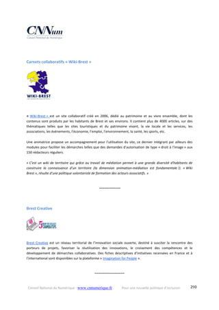 Conseil National du Numérique ‐ www.cnnumerique.fr    Pour une nouvelle politique d’inclusion    290
Carnets collaboratifs « Wiki‐Brest »  
« Wiki‐Brest »  est  un  site  collaboratif  créé  en  2006,  dédié  au  patrimoine  et  au  vivre  ensemble,  dont  les 
contenus sont produits par les habitants de Brest et ses environs. Il contient plus de 4000 articles, sur des 
thématiques  telles  que  les  sites  touristiques  et  du  patrimoine  vivant,  la  vie  locale  et  les  services,  les 
associations, les événements, l’économie, l’emploi, l’environnement, la santé, les sports, etc.
Une animatrice propose un accompagnement pour l’utilisation du site, ce dernier intégrant par ailleurs des 
modules pour faciliter les démarches telles que des demandes d’autorisation de type « droit à l’image » aux 
150 rédacteurs réguliers. 
« C’est un wiki de territoire qui grâce au travail de médiation permet à une grande diversité d'habitants de 
construire  la  connaissance  d'un  territoire  (la  dimension  animation‐médiation  est  fondamentale !).  « Wiki 
Brest », résulte d'une politique volontariste de formation des acteurs associatifs. »
 °°°°°°°°°°°°°°°°°
Brest Creative 
Brest  Creative  est  un  réseau  territorial  de  l’innovation  sociale  ouverte,  destiné  à  susciter  la  rencontre  des 
porteurs  de  projets,  favoriser  la  réutilisation  des  innovations,  le  croisement  des  compétences  et  le 
développement  de  démarches  collaboratives.  Des  fiches  descriptives  d’initiatives  recensées  en  France  et  à 
l’international sont disponibles sur la plateforme « Imagination for People ».
°°°°°°°°°°°°°°°°°°°°°°°°
 