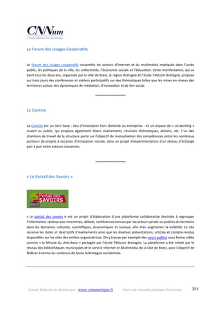 Conseil National du Numérique ‐ www.cnnumerique.fr    Pour une nouvelle politique d’inclusion    291
Le Forum des Usages Coopératifs 
Le Forum des Usages coopératifs rassemble les acteurs d’Internet et du multimédia impliqués dans l’accès 
public, les politiques de la ville, les collectivités, l’économie sociale et l’éducation. Cette manifestation, qui se 
tient tous les deux ans, organisée par la ville de Brest, la région Bretagne et l’école Télécom Bretagne, propose 
sur trois jours des conférences et ateliers participatifs sur des thématiques telles que les mises en réseau des 
territoires autour des dynamiques de médiation, d’innovation et de lien social.
°°°°°°°°°°°°°°°°°°°°°°°°
La Cantine 
La Cantine est un tiers lieux ‐ lieu d’innovation hors domicile ou entreprise ‐ et un espace de « co‐working » 
ouvert  au  public,  qui  propose  également  divers  événements,  réunions  thématiques,  ateliers,  etc.  L’un  des 
chantiers de travail de la structure porte sur l’objectif de mutualisation des compétences entre les nombreux 
porteurs de projets à vocation d’innovation sociale, dans un projet d’expérimentation d’un réseau d’échange 
pair à pair entre acteurs concernés.
°°°°°°°°°°°°°°°°°°°°°°°°
« Le Portail des Savoirs » 
  
 
« Le  portail  des  savoirs »  est  un  projet  d’élaboration  d’une  plateforme  collaborative  destinée  à  regrouper 
l’information relative aux rencontres, débats, conférences tenues par les acteurs privés ou publics du territoire 
dans les domaines culturels, scientifiques, économiques et sociaux, afin d’en augmenter la visibilité. Le site 
recense les dates et descriptifs d’événements ainsi que les diverses présentations, articles et compte‐rendus 
disponibles sur les sites des entités organisatrices. On y trouve par exemple des cours publics sous forme vidéo 
comme « la Minute du chercheur » partagée par l’école Télécom Bretagne. La plateforme a été initiée par le 
réseau des bibliothèques municipales et le service Internet et Multimédia de la ville de Brest, avec l’objectif de 
fédérer à terme les contenus de toute la Bretagne occidentale. 
 