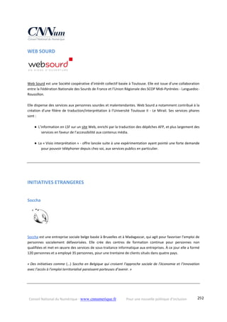 Conseil National du Numérique ‐ www.cnnumerique.fr    Pour une nouvelle politique d’inclusion    292
WEB SOURD 
    
 
Web Sourd est une Société coopérative d’intérêt collectif basée à Toulouse. Elle est issue d’une collaboration 
entre la Fédération Nationale des Sourds de France et l’Union Régionale des SCOP Midi‐Pyrénées ‐ Languedoc‐
Roussillon. 
Elle dispense des services aux personnes sourdes et malentendantes. Web Sourd a notamment contribué à la 
création d’une filière de traduction/interprétation à l’Université Toulouse II ‐ Le Mirail. Ses services phares 
sont : 
● L’information en LSF sur un site Web, enrichi par la traduction des dépêches AFP, et plus largement des 
services en faveur de l’accessibilité aux contenus média. 
● La « Visio interprétation » ‐ offre lancée suite à une expérimentation ayant pointé une forte demande 
pour pouvoir téléphoner depuis chez soi, aux services publics en particulier. 
 
 
INITIATIVES ETRANGERES 
Soccha 
Soccha est une entreprise sociale belge basée à Bruxelles et à Madagascar, qui agit pour favoriser l’emploi de 
personnes  socialement  défavorisées.  Elle  crée  des  centres  de  formation  continue  pour  personnes  non 
qualifiées et met en œuvre des services de sous‐traitance informatique aux entreprises. À ce jour elle a formé 
120 personnes et a employé 35 personnes, pour une trentaine de clients situés dans quatre pays.
« Des initiatives comme (…) Soccha en Belgique qui croisent l’approche sociale de l’économie et l’innovation 
avec l’accès à l’emploi territorialisé paraissent porteuses d’avenir. »
 