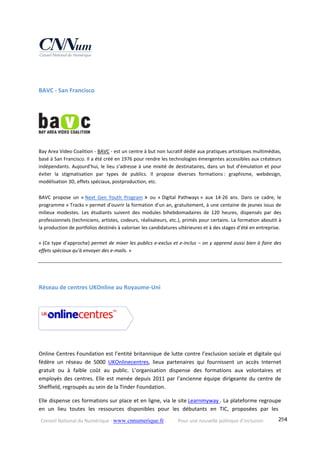Conseil National du Numérique ‐ www.cnnumerique.fr    Pour une nouvelle politique d’inclusion    294
BAVC ‐ San Francisco 
 
Bay Area Video Coalition ‐ BAVC ‐ est un centre à but non lucratif dédié aux pratiques artistiques multimédias, 
basé à San Francisco. Il a été créé en 1976 pour rendre les technologies émergentes accessibles aux créateurs 
indépendants. Aujourd’hui, le lieu s’adresse à une mixité de destinataires, dans un but d’émulation et pour 
éviter  la  stigmatisation  par  types  de  publics.  Il  propose  diverses  formations :  graphisme,  webdesign, 
modélisation 3D, effets spéciaux, postproduction, etc. 
BAVC  propose  un  « Next  Gen  Youth  Program »  ou  « Digital  Pathways »  aux  14‐26  ans.  Dans  ce  cadre,  le 
programme « Tracks » permet d’ouvrir la formation d’un an, gratuitement, à une centaine de jeunes issus de 
milieux  modestes.  Les  étudiants  suivent  des  modules  bihebdomadaires  de  120  heures,  dispensés  par  des 
professionnels (techniciens, artistes, codeurs, réalisateurs, etc.), primés pour certains. La formation aboutit à 
la production de portfolios destinés à valoriser les candidatures ultérieures et à des stages d’été en entreprise.
« (Ce type d’approche) permet de mixer les publics e‐exclus et e‐inclus – on y apprend aussi bien à faire des 
effets spéciaux qu’à envoyer des e‐mails. » 
Réseau de centres UKOnline au Royaume‐Uni 
Online Centres Foundation est l’entité britannique de lutte contre l’exclusion sociale et digitale qui 
fédère  un  réseau  de  5000  UKOnlinecentres,  lieux  partenaires  qui  fournissent  un  accès  Internet 
gratuit  ou  à  faible  coût  au  public.  L’organisation  dispense  des  formations  aux  volontaires  et 
employés des centres. Elle est menée depuis 2011 par l’ancienne équipe dirigeante du centre de 
Sheffield, regroupés au sein de la Tinder Foundation.
Elle dispense ces formations sur place et en ligne, via le site Learnmyway . La plateforme regroupe 
en  un  lieu  toutes  les  ressources  disponibles  pour  les  débutants  en  TIC,  proposées  par  les 
 