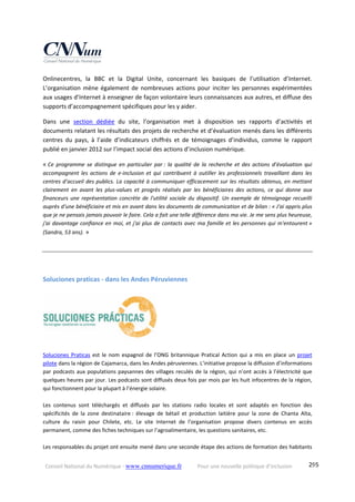 Conseil National du Numérique ‐ www.cnnumerique.fr    Pour une nouvelle politique d’inclusion    295
Onlinecentres,  la  BBC  et  la  Digital  Unite,  concernant  les  basiques  de  l’utilisation  d’Internet. 
L’organisation mène également de  nombreuses actions pour inciter les  personnes expérimentées 
aux usages d’Internet à enseigner de façon volontaire leurs connaissances aux autres, et diffuse des 
supports d’accompagnement spécifiques pour les y aider.
Dans  une  section  dédiée  du  site,  l’organisation  met  à  disposition  ses  rapports  d’activités  et 
documents relatant les résultats des projets de recherche et d’évaluation menés dans les différents 
centres  du  pays,  à  l’aide  d’indicateurs  chiffrés  et  de  témoignages  d’individus,  comme  le  rapport 
publié en janvier 2012 sur l’impact social des actions d’inclusion numérique.
« Ce  programme  se  distingue  en  particulier  par :  la  qualité  de  la  recherche  et  des  actions  d’évaluation  qui 
accompagnent  les  actions  de  e‐inclusion  et  qui  contribuent  à  outiller  les  professionnels  travaillant  dans  les 
centres d’accueil des publics. La capacité à communiquer efficacement sur les résultats obtenus, en mettant 
clairement  en  avant  les  plus‐values  et  progrès  réalisés  par  les  bénéficiaires  des  actions,  ce  qui  donne  aux 
financeurs une représentation concrète de l'utilité sociale du dispositif. Un exemple de témoignage recueilli 
auprès d'une bénéficiaire et mis en avant dans les documents de communication et de bilan : « J'ai appris plus 
que je ne pensais jamais pouvoir le faire. Cela a fait une telle différence dans ma vie. Je me sens plus heureuse, 
j'ai davantage conﬁance en moi, et j'ai plus de contacts avec ma famille et les personnes qui m'entourent » 
(Sandra, 53 ans). »
Soluciones praticas ‐ dans les Andes Péruviennes 
 
Soluciones  Praticas  est  le nom  espagnol  de  l’ONG  britannique  Pratical Action  qui  a mis  en  place un projet 
pilote dans la région de Cajamarca, dans les Andes péruviennes. L’initiative propose la diffusion d’informations 
par podcasts aux populations paysannes des villages reculés de la région, qui n’ont accès à l’électricité que 
quelques heures par jour. Les podcasts sont diffusés deux fois par mois par les huit infocentres de la région, 
qui fonctionnent pour la plupart à l’énergie solaire.  
 
Les  contenus  sont  téléchargés  et  diffusés  par  les  stations  radio  locales  et  sont  adaptés  en  fonction  des 
spécificités  de  la  zone  destinataire :  élevage  de  bétail  et  production  laitière  pour  la  zone  de  Chanta  Alta, 
culture  du  raisin  pour  Chilete,  etc.  Le  site  Internet  de  l’organisation  propose  divers  contenus  en  accès 
permanent, comme des fiches techniques sur l’agroalimentaire, les questions sanitaires, etc. 
 
Les responsables du projet ont ensuite mené dans une seconde étape des actions de formation des habitants 
 