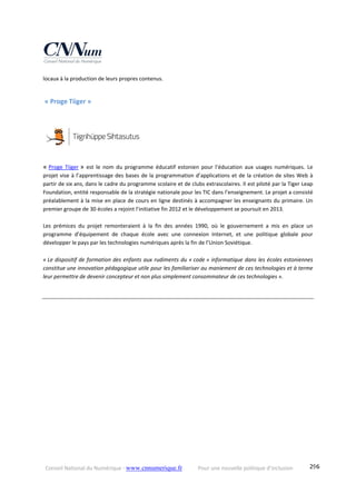 Conseil National du Numérique ‐ www.cnnumerique.fr    Pour une nouvelle politique d’inclusion    296
locaux à la production de leurs propres contenus. 
 « Proge Tiiger » 
« Proge  Tiiger »  est  le  nom  du  programme  éducatif  estonien  pour  l’éducation  aux  usages  numériques.  Le 
projet vise à l’apprentissage des bases de la programmation d’applications et de la création de sites Web à 
partir de six ans, dans le cadre du programme scolaire et de clubs extrascolaires. Il est piloté par la Tiger Leap 
Foundation, entité responsable de la stratégie nationale pour les TIC dans l’enseignement. Le projet a consisté 
préalablement à la mise en place de cours en ligne destinés à accompagner les enseignants du primaire. Un 
premier groupe de 30 écoles a rejoint l’initiative fin 2012 et le développement se poursuit en 2013.  
 
Les  prémices  du  projet  remonteraient  à  la  fin  des  années  1990,  où  le  gouvernement  a  mis  en  place  un 
programme  d’équipement  de  chaque  école  avec  une  connexion  Internet,  et  une  politique  globale  pour 
développer le pays par les technologies numériques après la fin de l’Union Soviétique. 
« Le dispositif de formation des enfants aux rudiments du « code » informatique dans les écoles estoniennes 
constitue une innovation pédagogique utile pour les familiariser au maniement de ces technologies et à terme 
leur permettre de devenir concepteur et non plus simplement consommateur de ces technologies ». 
 