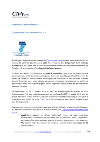 Conseil National du Numérique ‐ www.cnnumerique.fr    Pour une nouvelle politique d’inclusion    298
INITIATIVES EUROPÉENNES 
7e
 programme‐cadre de recherche – PC7  
 
 
 
 
Dans le cadre de la stratégie de Lisbonne, le 7e
 programme cadre regroupe les initiatives de l’UE en 
matière  de  recherche  pour  la  période  2007‐2013.  Il  dispose  d’un  budget  total  de  50  milliards 
d’euros (+41 % par rapport au 6e
 PC) pour les projets de recherche participant de la compétitivité, de 
l’emploi et de la construction d’une économie de la connaissance.  
 
Les fonds sont alloués pour la plupart sur appels à propositions, sous forme de subventions aux 
acteurs de la recherche (associations, entreprises, chercheurs, autorités), pour le cofinancement de 
projets  de  recherche,  développement  technologique  et  démonstration.  Les  initiatives  financées 
doivent  démontrer  une  « valeur  ajoutée  européenne »  (caractère  transnational).  Les  entités  et 
personnes issues de pays tiers sont éligibles lorsque les projets visent à aborder des problématiques 
de portée mondiale. 
 
Le  financement  se  fait  à  hauteur  de  50 %  pour  les  démonstrations  et  activités  de  R&D 
technologiques, 75 % pour certains organismes à but non lucratif et PME, et jusqu’à 100 % pour les 
projets de mise en réseau, formation, diffusion de connaissances et bonnes pratiques. Les appels à 
propositions sont publiés sur le site CORDIS (service communautaire d’information sur la recherche 
et le développement). 
 
Le programme comprend cinq catégories, avec pour chacune d’elles un programme spécifique pour 
les différents domaines de la politique de recherche de l’UE (voir l’Espace européen de la recherche 
(EER)) : 
 coopération :  soutien  aux  projets  collaboratifs  menés  par  des  consortiums 
transnationaux  d’entreprises  et  universités  pour  dix  domaines :  santé,  alimentation‐
agriculture‐pêche‐biotechnologies,  énergie,  transports,  nanosciences,  environnement, 
TIC,  sciences  socio‐économiques  et  humaines,  sécurité,  espace  (enveloppe  de  32 
milliards d’euros) ; 
 