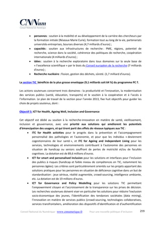 Conseil National du Numérique ‐ www.cnnumerique.fr    Pour une nouvelle politique d’inclusion    299
 personnes : soutien à la mobilité et au développement de la carrière des chercheurs par 
la formation initiale (Réseaux Marie Curie), formation tout au long de la vie, partenariats 
universités‐entreprises, bourses diverses (4,7 milliards d’euros) ; 
 capacités :  soutien  aux  infrastructures  de  recherche :  PME,  régions,  potentiel  de 
recherche, science dans la société, cohérence des politiques de recherche, coopération 
internationale (4 milliards d’euros) ; 
 idées :  soutien  à  la  recherche  exploratoire  dans  tous  domaines  sur  la  seule  base  de 
« l’excellence scientifique » par le biais du Conseil européen de la recherche (7 milliards 
d’euros) ; 
 Recherche nucléaire : fission, gestion des déchets, sûreté. (1,7 milliard d’euros). 
 
La section TIC  bénéficie de la plus grosse enveloppe (9,1 milliards soit 64 %) du programme PC 7.  
 
Les actions soutenues concernent trois domaines : la productivité et l’innovation, la modernisation 
des  services  publics  (santé,  éducation,  transports)  et  le  soutien  à  la  coopération  et  à  l’accès  à 
l’information. Le plan de travail de la section pour l’année 2013, fixe huit objectifs pour guider les 
choix de projets soutenus, dont : 
 
Objectif 5: ICT for Health, Ageing Well, Inclusion and Governance 
 
Cet  objectif  est  dédié  au  soutien  à  la  recherche‐innovation  en  matière  de  santé,  vieillissement, 
inclusion  et  gouvernance,  avec  une  priorité  aux  solutions  qui  améliorent  les  potentiels 
d’émancipation des usagers, et qui tirent parti des effets de réseaux typiques aux TIC : 
 ITC  for  Health  activities  pour  le  progrès  dans  la  prévention  et  l’accompagnement 
personnalisé  des  pathologies  et  l’autonomie,  et  pour  que  les  individus  « deviennent 
cogestionnaires  de  leur  santé »,  et  ITC  for  Ageing  and  Independant  Living  pour  les 
services,  technologies  et  environnements  contribuant  à  l’autonomie  des  personnes  en 
situation  de  handicap  ou  seniors  souffrant  de  pertes  de  motricité  et/ou  de  facultés 
cognitives. La dotation est de 89,6 millions d’euros. 
 ICT for smart and personalised inclusion pour les solutions et interfaces pour l’inclusion 
des publics à risques (handicap et faible niveau de compétences en TIC, notamment les 
personnes âgées). Les critères sont particulièrement orientés sur les projets apportant des 
solutions pratiques pour les personnes en situation de déficience cognitive dans un but de 
standardisation : jeux sérieux, réalité augmentée, crowd‐sourcing, intelligence ambiante, 
etc. La dotation est de 19 millions d’euros.  
 ICT  for  Governance  and  Policy  Modelling  pour  les  solutions  TIC  permettant 
l’empowerment citoyen et l’accroissement de la transparence sur les prises de décision. 
Les recherches soutenues doivent viser en particulier les solutions pour réduire l’exclusion 
socio‐économique  des  jeunes,  l’identification  des  tendances  sociétales  (data  mining), 
l’innovation en matière de services publics (crowd‐sourcing, technologies collaboratives, 
services transfrontaliers, amélioration des dispositifs d’identification et d’authentification 
 