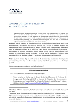 Conseil National du Numérique ‐ www.cnnumerique.fr    Pour une nouvelle politique d’inclusion    3
 
ANNEXES I. MESURER L'E‐INCLUSION  
OU L'E‐EXCLUSION 
 
"La recherche sur la fracture numérique a, selon, nous, trois grands enjeux. Le premier est
d’intervenir dans le débat controversé sur les rôles respectifs du marché et de l’intervention
publique pour réduire la fracture. Le second est de développer une représentation plus complexe
de cette fracture généralement limitée aux questions d’accès… Le troisième est d’abandonner la
problématique du retard et d’un modèle de diffusion universel pour faire droit à l’existence de
trajectoires de diffusion différenciées selon les contextes."1
Comment  évaluer  l'ampleur  du  problème  d'inclusion  ou  d'exclusion  numérique  en  France  –  et 
éventuellement,  le  comparer  à  la  situation  d'autres  pays ?  Durant  la  première  décennie  du 
développement grand public de l'Internet, la réponse paraissait simple : en mesurant sa pénétration 
dans  les  différentes  couches  de  la  population.  Mais  depuis,  tout  se  brouille :  que  mesurer, 
l'équipement  en  machines  (lesquelles ?),  l'accès  Internet,  l'usage  (de  quoi,  d'ailleurs) ?  Un  accès 
Internet  via  un  téléphone  mobile  équivaut‐il  à  un  accès  via  un  ordinateur ?  L'accès  du  foyer 
concerne‐t‐il tous les membres du foyer ? L'accès, voire l'usage, valent‐ils inclusion sociale ?… 
Malgré  plusieurs  travaux  déjà  anciens2
,  force  est  de  constater  que  les  données  statistiques  ne 
suivent pas l'approfondissement des questions relatives à la "fracture numérique" ou à l'inclusion 
sociale3
. 
Que peut‐on cependant dire à partir des études existantes ? 
Les principales sources utilisées 
Nous nous fonderons ici principalement sur quatre sources : 
 L'étude  annuelle  du  Credoc  pour  le  Conseil  Général  de  l’Économie,  de  l’Industrie,  de 
l’Énergie  et  des  Technologies  (CGEIET)  et  l’Autorité́  de  Régulation  des  Communications 
Électroniques et des Postes (ARCEP), "La diffusion des TIC dans la société française" – édition 
2012 disponible ici : http://www.credoc.fr/pdf/Rapp/R290.pdf 
                                                            
1
 Alain Rallet et Fabrice Rochelandet, "La fracture numérique : une faille sans fondement ?', Réseaux, n°
127, 2004 
2
 Notamment l'étude européenne SIBIS (2003), http://www.sibis‐eu.org/files/D2‐2/ES_social‐inclusion.pdf 
3
 Cette situation n'est pas propre à la France. Les études internationales d'Eurostat et de l'UIT ne vont guère 
plus loin. Le Canada ou la Wallonie suivent plus explicitement la "fracture numérique", mais leurs indicateurs 
restent très classiques. 
 