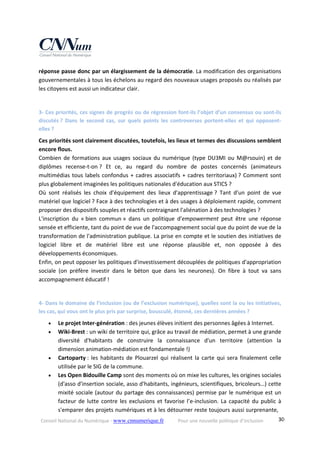 Conseil National du Numérique ‐ www.cnnumerique.fr    Pour une nouvelle politique d’inclusion    30
réponse passe donc par un élargissement de la démocratie. La modification des organisations 
gouvernementales à tous les échelons au regard des nouveaux usages proposés ou réalisés par 
les citoyens est aussi un indicateur clair.
 
3‐ Ces priorités, ces signes de progrès ou de régression font‐ils l’objet d’un consensus ou sont‐ils 
discutés ?  Dans  le  second  cas,  sur  quels  points  les  controverses  portent‐elles  et  qui  opposent‐
elles ?
Ces priorités sont clairement discutées, toutefois, les lieux et termes des discussions semblent 
encore flous.
Combien de formations aux usages sociaux du numérique (type DU3MI ou M@rsouin) et de 
diplômes  recense‐t‐on ?  Et  ce,  au  regard  du  nombre  de  postes  concernés  (animateurs 
multimédias tous labels confondus + cadres associatifs + cadres territoriaux) ? Comment sont 
plus globalement imaginées les politiques nationales d'éducation aux STICS ?
Où  sont  réalisés  les  choix  d'équipement  des  lieux  d'apprentissage ?  Tant  d'un  point  de  vue 
matériel que logiciel ? Face à des technologies et à des usages à déploiement rapide, comment 
proposer des dispositifs souples et réactifs contraignant l'aliénation à des technologies ?
L'inscription  du  « bien  commun »  dans  un  politique  d'empowerment  peut  être  une  réponse 
sensée et efficiente, tant du point de vue de l'accompagnement social que du point de vue de la 
transformation de l'administration publique. La prise en compte et le soutien des initiatives de 
logiciel  libre  et  de  matériel  libre  est  une  réponse  plausible  et,  non  opposée  à  des 
développements économiques.
Enfin, on peut opposer les politiques d'investissement découplées de politiques d'appropriation 
sociale  (on  préfère  investir  dans  le  béton  que  dans  les  neurones).  On  fibre  à  tout  va  sans 
accompagnement éducatif !
 
4‐ Dans le domaine de l’inclusion (ou de l’exclusion numérique), quelles sont la ou les initiatives, 
les cas, qui vous ont le plus pris par surprise, bousculé, étonné, ces dernières années ?
 Le projet Inter‐génération : des jeunes élèves initient des personnes âgées à Internet. 
 Wiki‐Brest : un wiki de territoire qui, grâce au travail de médiation, permet à une grande 
diversité  d'habitants  de  construire  la  connaissance  d'un  territoire  (attention  la 
dimension animation‐médiation est fondamentale !) 
 Cartoparty : les habitants de Plouarzel qui réalisent la carte qui sera finalement celle 
utilisée par le SIG de la commune. 
 Les Open Bidouille Camp sont des moments où on mixe les cultures, les origines sociales 
(d'asso d'insertion sociale, asso d'habitants, ingénieurs, scientifiques, bricoleurs…) cette 
mixité sociale (autour du partage des connaissances) permise par le numérique est un 
facteur de lutte contre les exclusions et favorise l’e‐inclusion. La capacité du public à 
s'emparer des projets numériques et à les détourner reste toujours aussi surprenante, 
 