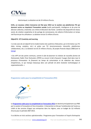 Conseil National du Numérique ‐ www.cnnumerique.fr    Pour une nouvelle politique d’inclusion    300
électronique). La dotation est de 19 millions d’euros.  
 
Enfin,  un  nouveau  critère  transverse  est  fixé  pour  2013  sur  le  soutien  aux  plateformes  TIC  qui 
donnent  racine  ou  impulsent  l’innovation  sociale  (outils  participatifs,  intelligence  et  de  prise  de 
décision collective, créativité). Les critères d’allocation des fonds : combiner des dispositifs de réseau 
social, de création coopérative et de partage de connaissance, de collecte d’information en temps 
réel fournie par les utilisateurs. La dotation est de 15 millions d’euros. 
 
Objectif 8 : ICT Creativity and Learning  
 
L’un des axes de cet objectif est la modernisation des systèmes d’éducation, par la formation aux TIC 
(data  mining,  analytics,  etc.)  et  grâce  aux  TIC  (environnements  interactifs,  plateformes 
collaboratives, etc.). La dotation est de 25 millions d’euros, 26 projets financés depuis 2008 (voir le 
listing). 
 
« Ces APP ont des points communs, comme le fait de favoriser la création de nouvelles formes de 
Partenariats Public Privé Particuliers (PPPP) ou encore le fait d’associer l’usager final dans tout le 
processus  d’innovation.  Ils  financent  les  temps  de  concertation  et  de  rédaction  des  retours 
d’expériences,  ce  qui  manque  beaucoup  dans  une  période  de  forte  évolution  technologique  et 
organisationnelle. » 
Programme–cadre pour la compétitivité et l’innovation (PCI)  
 
 
Le Programme‐cadre pour la compétitivité et l’innovation (PCI) est destiné principalement aux PME 
par le soutien à l’innovation et l’éco‐innovation. L’intervention se fait par l’amélioration de l’accès au 
crédit  et  des  services  d’appui  aux  entreprises  dans  les  régions,  avec  un  budget  de  3,6  milliards 
d’euros pour la période 2007‐2013.  
 
Il se décline en trois sections opérationnelles : Programme pour l’innovation et l’esprit d’entreprise 
 