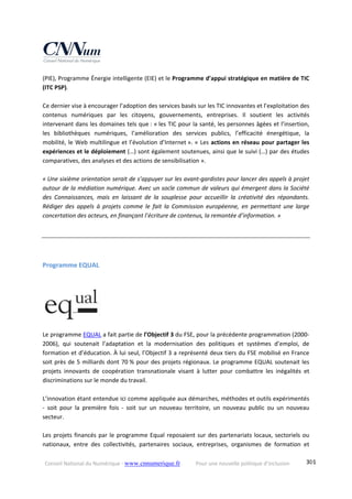 Conseil National du Numérique ‐ www.cnnumerique.fr    Pour une nouvelle politique d’inclusion    301
(PIE), Programme Énergie intelligente (EIE) et le Programme d’appui stratégique en matière de TIC 
(ITC PSP). 
 
Ce dernier vise à encourager l’adoption des services basés sur les TIC innovantes et l’exploitation des 
contenus  numériques  par  les  citoyens,  gouvernements,  entreprises.  Il  soutient  les  activités 
intervenant dans les domaines tels que : « les TIC pour la santé, les personnes âgées et l’insertion, 
les  bibliothèques  numériques,  l’amélioration  des  services  publics,  l’efficacité  énergétique,  la 
mobilité, le Web multilingue et l’évolution d’Internet ». « Les actions en réseau pour partager les 
expériences et le déploiement (…) sont également soutenues, ainsi que le suivi (…) par des études 
comparatives, des analyses et des actions de sensibilisation ». 
 
« Une sixième orientation serait de s’appuyer sur les avant‐gardistes pour lancer des appels à projet 
autour de la médiation numérique. Avec un socle commun de valeurs qui émergent dans la Société 
des  Connaissances,  mais  en  laissant  de  la  souplesse  pour  accueillir  la  créativité  des  répondants. 
Rédiger  des  appels  à  projets  comme  le  fait  la  Commission  européenne,  en  permettant  une  large 
concertation des acteurs, en finançant l’écriture de contenus, la remontée d’information. » 
Programme EQUAL  
 
 
Le programme EQUAL a fait partie de l’Objectif 3 du FSE, pour la précédente programmation (2000‐
2006),  qui  soutenait  l’adaptation  et  la  modernisation  des  politiques  et  systèmes  d’emploi,  de 
formation et d’éducation. À lui seul, l’Objectif 3 a représenté deux tiers du FSE mobilisé en France 
soit près de 5 milliards dont 70 % pour des projets régionaux. Le programme EQUAL soutenait les 
projets  innovants  de  coopération  transnationale  visant  à  lutter  pour  combattre  les  inégalités  et 
discriminations sur le monde du travail. 
 
L’innovation étant entendue ici comme appliquée aux démarches, méthodes et outils expérimentés 
‐  soit  pour  la  première  fois  ‐  soit  sur  un  nouveau  territoire,  un  nouveau  public  ou  un  nouveau 
secteur. 
 
Les projets financés par le programme Equal reposaient sur des partenariats locaux, sectoriels ou 
nationaux,  entre  des  collectivités,  partenaires  sociaux,  entreprises,  organismes  de  formation  et 
 