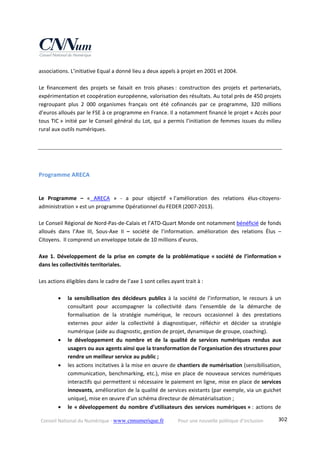 Conseil National du Numérique ‐ www.cnnumerique.fr    Pour une nouvelle politique d’inclusion    302
associations. L’initiative Equal a donné lieu a deux appels à projet en 2001 et 2004. 
 
Le  financement  des  projets  se  faisait  en  trois  phases :  construction  des  projets  et  partenariats, 
expérimentation et coopération européenne, valorisation des résultats. Au total près de 450 projets 
regroupant  plus  2  000  organismes  français  ont  été  cofinancés  par  ce  programme,  320  millions 
d’euros alloués par le FSE à ce programme en France. Il a notamment financé le projet « Accès pour 
tous TIC » initié par le Conseil général du Lot, qui a permis l’initiation de femmes issues du milieu 
rural aux outils numériques.  
 
Programme ARECA  
   
Le  Programme  –  «  ARECA  »  ‐  a  pour  objectif  « l’amélioration  des  relations  élus‐citoyens‐
administration » est un programme Opérationnel du FEDER (2007‐2013). 
 
Le Conseil Régional de Nord‐Pas‐de‐Calais et l’ATD‐Quart Monde ont notamment bénéficié de fonds 
alloués  dans  l’Axe  III,  Sous‐Axe  II  –  société  de  l’information.  amélioration  des  relations  Élus  – 
Citoyens.  Il comprend un enveloppe totale de 10 millions d’euros.  
 
Axe  1.  Développement  de  la  prise  en  compte  de  la  problématique  « société  de  l’information » 
dans les collectivités territoriales.  
 
Les actions éligibles dans le cadre de l’axe 1 sont celles ayant trait à :  
 
 la  sensibilisation  des  décideurs  publics  à  la  société  de  l’information,  le  recours  à  un 
consultant  pour  accompagner  la  collectivité  dans  l’ensemble  de  la  démarche  de 
formalisation  de  la  stratégie  numérique,  le  recours  occasionnel  à  des  prestations 
externes  pour  aider  la  collectivité  à  diagnostiquer,  réfléchir  et  décider  sa  stratégie 
numérique (aide au diagnostic, gestion de projet, dynamique de groupe, coaching). 
 le  développement  du  nombre  et  de  la  qualité  de  services  numériques  rendus  aux 
usagers ou aux agents ainsi que la transformation de l’organisation des structures pour 
rendre un meilleur service au public ;  
 les actions incitatives à la mise en œuvre de chantiers de numérisation (sensibilisation, 
communication, benchmarking, etc.), mise en place de nouveaux services numériques 
interactifs qui permettent si nécessaire le paiement en ligne, mise en place de services 
innovants, amélioration de la qualité de services existants (par exemple, via un guichet 
unique), mise en œuvre d’un schéma directeur de dématérialisation ;  
 le « développement du nombre d’utilisateurs des services numériques » : actions de 
 