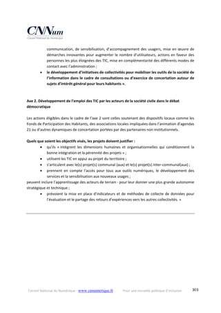 Conseil National du Numérique ‐ www.cnnumerique.fr    Pour une nouvelle politique d’inclusion    303
communication, de sensibilisation, d’accompagnement des usagers, mise en œuvre de 
démarches innovantes pour augmenter le nombre d’utilisateurs, actions en faveur des 
personnes les plus éloignées des TIC, mise en complémentarité des différents modes de 
contact avec l’administration ; 
 le développement d’initiatives de collectivités pour mobiliser les outils de la société de 
l’information dans le cadre de consultations ou d’exercice de concertation autour de 
sujets d’intérêt général pour leurs habitants ». 
 
 
Axe 2. Développement de l’emploi des TIC par les acteurs de la société civile dans le débat 
démocratique  
 
Les actions éligibles dans le cadre de l’axe 2 sont celles soutenant des dispositifs locaux comme les 
Fonds de Participation des Habitants, des associations locales impliquées dans l’animation d’agendas 
21 ou d’autres dynamiques de concertation portées par des partenaires non institutionnels. 
 
Quels que soient les objectifs visés, les projets doivent justifier : 
 qu’ils  « intègrent  les  dimensions  humaines  et  organisationnelles  qui  conditionnent  la 
bonne intégration et la pérennité des projets » ; 
 utilisent les TIC en appui au projet du territoire ; 
 s’articulent avec le(s) projet(s) communal (aux) et le(s) projet(s) inter‐communal(aux) ; 
 prennent  en  compte  l’accès  pour  tous  aux  outils  numériques,  le  développement  des 
services et la sensibilisation aux nouveaux usages ; 
peuvent inclure l’apprentissage des acteurs de terrain ‐ pour leur donner une plus grande autonomie 
stratégique et technique ; 
 prévoient la mise en place d’indicateurs et de méthodes de collecte de données pour 
l’évaluation et le partage des retours d’expériences vers les autres collectivités. » 
 