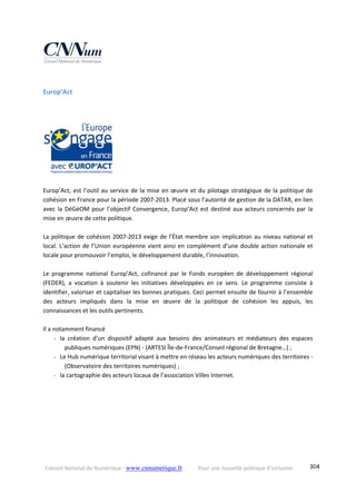 Conseil National du Numérique ‐ www.cnnumerique.fr    Pour une nouvelle politique d’inclusion    304
Europ’Act  
 
 
Europ’Act, est l’outil au service de la mise en œuvre et du pilotage stratégique de la politique de 
cohésion en France pour la période 2007‐2013. Placé sous l’autorité de gestion de la DATAR, en lien 
avec la DéGéOM pour l’objectif Convergence, Europ’Act est destiné aux acteurs concernés par la 
mise en œuvre de cette politique. 
 
La politique de cohésion 2007‐2013 exige de l’État membre son implication au niveau national et 
local. L’action de l’Union européenne vient ainsi en complément d’une double action nationale et 
locale pour promouvoir l’emploi, le développement durable, l’innovation.  
 
Le  programme  national  Europ’Act,  cofinancé  par  le  Fonds  européen  de  développement  régional 
(FEDER),  a  vocation  à  soutenir  les  initiatives  développées  en  ce  sens.  Le  programme  consiste  à 
identifier, valoriser et capitaliser les bonnes pratiques. Ceci permet ensuite de fournir à l’ensemble 
des  acteurs  impliqués  dans  la  mise  en  œuvre  de  la  politique  de  cohésion  les  appuis,  les 
connaissances et les outils pertinents. 
 
Il a notamment financé  
‐ la  création  d’un  dispositif  adapté  aux  besoins  des  animateurs  et  médiateurs  des  espaces 
publiques numériques (EPN) ‐ (ARTESI Île‐de‐France/Conseil régional de Bretagne…) ;  
‐ Le Hub numérique territorial visant à mettre en réseau les acteurs numériques des territoires ‐ 
(Observatoire des territoires numériques) ; 
‐ la cartographie des acteurs locaux de l’association Villes Internet. 
 
 