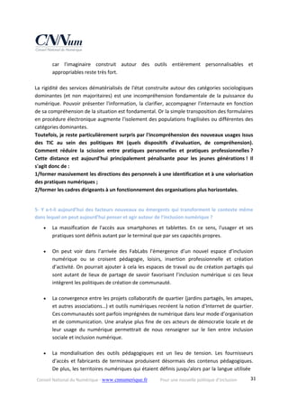 Conseil National du Numérique ‐ www.cnnumerique.fr    Pour une nouvelle politique d’inclusion    31
car  l'imaginaire  construit  autour  des  outils  entièrement  personnalisables  et 
appropriables reste très fort. 
 
La rigidité des services dématérialisés de l'état construite autour des catégories sociologiques 
dominantes (et non majoritaires) est une incompréhension fondamentale de la puissance du 
numérique. Pouvoir présenter l'information, la clarifier, accompagner l'internaute en fonction 
de sa compréhension de la situation est fondamental. Or la simple transposition des formulaires 
en procédure électronique augmente l'isolement des populations fragilisées ou différentes des 
catégories dominantes.
Toutefois, je reste particulièrement surpris par l'incompréhension des nouveaux usages issus 
des  TIC  au  sein  des  politiques  RH  (quels  dispositifs  d'évaluation,  de  compréhension). 
Comment  réduire  la  scission  entre  pratiques  personnelles  et  pratiques  professionnelles ? 
Cette  distance  est  aujourd'hui  principalement  pénalisante  pour  les  jeunes  générations !  Il 
s'agit donc de : 
1/former massivement les directions des personnels à une identification et à une valorisation 
des pratiques numériques ; 
2/former les cadres dirigeants à un fonctionnement des organisations plus horizontales.
5‐ Y a‐t‐il aujourd’hui des facteurs nouveaux ou émergents qui transforment le contexte même 
dans lequel on peut aujourd’hui penser et agir autour de l’inclusion numérique ? 
 La  massification  de  l'accès  aux  smartphones  et  tablettes.  En  ce  sens,  l'usager  et  ses 
pratiques sont définis autant par le terminal que par ses capacités propres. 
 
 On  peut  voir  dans  l’arrivée  des  FabLabs  l’émergence  d’un  nouvel  espace  d’inclusion 
numérique  ou  se  croisent  pédagogie,  loisirs,  insertion  professionnelle  et  création 
d’activité. On pourrait ajouter à cela les espaces de travail ou de création partagés qui 
sont autant de lieux de partage de savoir favorisant l’inclusion numérique si ces lieux 
intègrent les politiques de création de communauté. 
 
 La convergence entre les projets collaboratifs de quartier (jardins partagés, les amapes, 
et autres associations…) et outils numériques recréent la notion d'Internet de quartier. 
Ces communautés sont parfois imprégnées de numérique dans leur mode d’organisation 
et de communication. Une analyse plus fine de ces acteurs de démocratie locale et de 
leur  usage  du  numérique  permettrait  de  nous  renseigner  sur  le  lien  entre  inclusion 
sociale et inclusion numérique. 
 
 La  mondialisation  des  outils  pédagogiques  est  un  lieu  de  tension.  Les  fournisseurs 
d'accès et fabricants de terminaux produisent désormais des contenus pédagogiques. 
De plus, les territoires numériques qui étaient définis jusqu'alors par la langue utilisée 
 