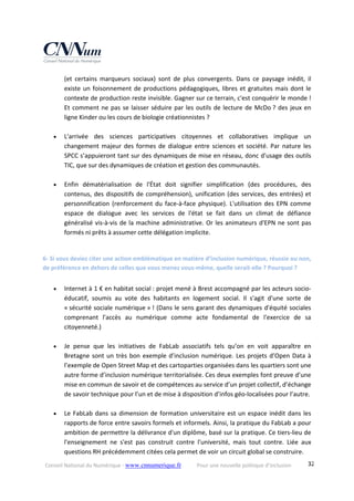 Conseil National du Numérique ‐ www.cnnumerique.fr    Pour une nouvelle politique d’inclusion    32
(et  certains  marqueurs  sociaux)  sont  de  plus  convergents.  Dans  ce  paysage  inédit,  il 
existe un foisonnement de productions pédagogiques, libres et gratuites mais dont le 
contexte de production reste invisible. Gagner sur ce terrain, c'est conquérir le monde ! 
Et comment ne pas se laisser séduire par les outils de lecture de McDo ? des jeux en 
ligne Kinder ou les cours de biologie créationnistes ? 
 
 L'arrivée  des  sciences  participatives  citoyennes  et  collaboratives  implique  un 
changement  majeur  des  formes  de  dialogue entre  sciences et  société.  Par  nature  les 
SPCC s’appuieront tant sur des dynamiques de mise en réseau, donc d'usage des outils 
TIC, que sur des dynamiques de création et gestion des communautés. 
 
 Enfin  dématérialisation  de  l'État  doit  signifier  simplification  (des  procédures,  des 
contenus, des dispositifs de compréhension), unification (des services, des entrées) et 
personnification (renforcement du face‐à‐face physique). L'utilisation des EPN comme 
espace  de  dialogue  avec  les  services  de  l'état  se  fait  dans  un  climat  de  défiance 
généralisé vis‐à‐vis de la machine administrative. Or les animateurs d'EPN ne sont pas 
formés ni prêts à assumer cette délégation implicite. 
 
6‐ Si vous deviez citer une action emblématique en matière d’inclusion numérique, réussie ou non, 
de préférence en dehors de celles que vous menez vous‐même, quelle serait‐elle ? Pourquoi ? 
 Internet à 1 € en habitat social : projet mené à Brest accompagné par les acteurs socio‐
éducatif,  soumis  au  vote  des  habitants  en  logement  social.  Il  s'agit  d'une  sorte  de 
« sécurité sociale numérique » ! (Dans le sens garant des dynamiques d'équité sociales 
comprenant  l'accès  au  numérique  comme  acte  fondamental  de  l'exercice  de  sa 
citoyenneté.) 
 
 Je  pense  que  les  initiatives  de  FabLab  associatifs  tels  qu’on  en  voit  apparaître  en 
Bretagne sont un très bon exemple d’inclusion numérique. Les projets d’Open Data à 
l’exemple de Open Street Map et des cartoparties organisées dans les quartiers sont une 
autre forme d’inclusion numérique territorialisée. Ces deux exemples font preuve d’une 
mise en commun de savoir et de compétences au service d’un projet collectif, d’échange 
de savoir technique pour l’un et de mise à disposition d’infos géo‐localisées pour l’autre. 
 
 Le FabLab dans sa dimension de formation universitaire est un espace inédit dans les 
rapports de force entre savoirs formels et informels. Ainsi, la pratique du FabLab a pour 
ambition de permettre la délivrance d'un diplôme, basé sur la pratique. Ce tiers‐lieu de 
l'enseignement  ne  s'est  pas  construit  contre  l'université,  mais  tout  contre.  Liée  aux 
questions RH précédemment citées cela permet de voir un circuit global se construire. 
 