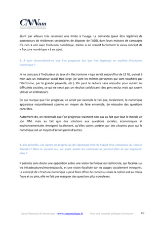 Conseil National du Numérique ‐ www.cnnumerique.fr    Pour une nouvelle politique d’inclusion    35
étant  par  ailleurs  très  rarement  une  limite  à  l'usage.  La  demande  (peut  être  légitime)  de 
possesseurs de résidences secondaires de disposer de l'ADSL dans leurs maisons de campagne 
n'a rien à voir avec l'inclusion numérique, même si on ressort facilement le vieux concept de 
« fracture numérique » à ce sujet.
2.  À  quoi  reconnaîtrait‐on  que  l’on  progresse  (ou  que  l’on  régresse)  en  matière  d’inclusion 
numérique ?
Je ne crois pas à l'indicateur du taux d'« illectronisme » (qui serait aujourd'hui de 15 %), qui est à 
mon avis un indicateur social trop large (ce sont les mêmes personnes qui sont touchées par 
l'illettrisme,  par  la  grande  pauvreté,  etc.).  On  peut  le  réduire  sans  résoudre  pour  autant  les 
difficultés sociales, ce qui ne serait pas un résultat satisfaisant (des gens exclus mais qui savent 
utiliser un ordinateur).
Ce qui marque que l'on progresse, ce serait par exemple le fait que, localement, le numérique 
apparaisse  naturellement  comme  un  moyen  de  faire  ensemble,  de  résoudre  des  questions 
concrètes.
Autrement dit, on reconnaît que l'on progresse vraiment non pas au fait que tout le monde ait 
son PIM,  mais  au  fait  que  des  solutions  aux  questions  sociales,  économiques  et 
environnementales émergent localement, qu'elles soient portées par des citoyens pour qui le 
numérique est un moyen d'action parmi d'autres.
3. Ces priorités, ces signes de progrès ou de régression font‐ils l’objet d’un consensus ou sont‐ils 
discutés ?  Dans  le  second  cas,  sur  quels  points  les  controverses  portent‐elles  et  qui  opposent‐
elles ? 
Il persiste sans doute une opposition entre une vision technique ou techniciste, qui focalise sur 
les infrastructures/moyens/outils, et une vision focalisée sur les usages socialement innovants. 
Le concept de « fracture numérique » peut faire office de consensus mais la notion est au mieux 
floue et au pire, elle ne fait que masquer des questions plus complexes.
 