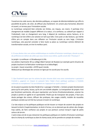 Conseil National du Numérique ‐ www.cnnumerique.fr    Pour une nouvelle politique d’inclusion    37
l'ouverture du code source, des données publiques, un espace de désintermédiation qui offre la 
possibilité de parler, de créer, de diffuser plus facilement. Un univers plus horizontal, décentré 
et ouvert, un terreau pour l'innovation sociale.
Le  numérique  comprend  bien  entendu  ses  limites,  ses  risques,  ses  revers.  Il  participe  d'un 
changement de modèle (rapport différent à la valeur, à la confiance, au collectif par rapport à 
l'individuel),  mais  ce  changement  sera  long,  il  dépend  de  nombreux  autres  facteurs,  et  le 
numérique est loin d'être une solution en tant que telle. C'est juste un des facteurs, qui mérite 
d'être  pris  en  compte  dans  une  réflexion  sur  l'inclusion  sociale  au  sens  large.  L'inclusion 
numérique,  cela  pourrait  consister  à  faire  toute  sa  place  au  numérique  comme  élément  de 
transformation sociale, en tirer le meilleur parti.
 
6. Si vous deviez citer une action emblématique en matière d’inclusion numérique, réussie ou non, 
de préférence en dehors de celles que vous menez vous‐même, quelle serait‐elle ? Pourquoi ?
Le projet « La veilleuse » à Strasbourg et à Lille.
Les ateliers imprimante 3D au collège Albert Samain de Roubaix (un exemple parmi d'autres de 
projets touchant à la fabrication numérique et au bidouillage).
Le projet « Savoir ensemble » d'ATD quart monde.
Websourd qui développe des services en ligne par les sourds pour les sourds.
 
7. Que faudrait‐il pour que les actions les plus réussies dont vous avez connaissance « passent à 
l’échelle »,  gagnent  en  impact  et  puissent  faire  l'objet  d'une  politique  publique  à  l'échelle 
nationale ou européenne ? Le cas échéant en s’appuyant sur quels acteurs ?
Je me pose la question du bien‐fondé d'un « passage à l'échelle ». Certains projets fonctionnent 
parce qu'ils sont petits, locaux, qu'ils ont une échelle adaptée. La transposition de projets n'est 
pas forcément pertinente, elle peut représenter une forme d'institutionnalisation, amener les 
projets à perdre en agilité et en spontanéité. Plutôt que de transposer des projets, il faut sans 
doute  partager  des  visions,  diffuser  des  pratiques,  des  usages  créatifs,  installer  de  nouvelles 
pratiques sociales qui ont fait leur preuve à travers le numérique.
L'un des enjeux sur les politiques publiques est de trouver un moyen de soutenir des projets en 
laissant le droit à l'expérimentation, le droit à l'erreur, en ne donnant pas de cahiers des charges 
trop  cadrés,  de  faire  confiance  aux  projets  et  aux  porteurs  surtout  lorsqu'il  s'agit  de  petits 
acteurs de terrain.
L'autre enjeu est de ne pas cloisonner les politiques publiques en matière d'inclusion numérique 
dans le champ du numérique ou dans le champ social, de les prendre en compte de manière. 
 