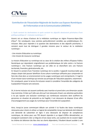 Conseil National du Numérique ‐ www.cnnumerique.fr    Pour une nouvelle politique d’inclusion    38
Contribution de l’Association Régionale de Soutien aux Espaces Numériques 
de l’Information et de la Communication (ARSENIC) 
1.  Quels  seraient  les  destinataires  et  quels  seraient  les  objectifs  absolument  prioritaires  d’une 
politique publique d’ « inclusion numérique » ?
Arsenic  est  un  réseau  d’acteurs  de  la  médiation  numérique  en  région  Provence‐Alpes‐Côte 
d’Azur*.  Par  conséquent,  nous  sommes  particulièrement  sensibles  aux  problématiques  d’e‐
inclusion.  Mais  pour  répondre  à  la  question  des  destinataires  et  des  objectifs  prioritaires,  il 
convient  avant  tout  de  distinguer  2  grandes  missions  pour  le  secteur  de  la  médiation 
numérique :
‐ Une mission d’éducation au numérique
‐ Une mission de ressource numérique
La mission d’éducation au numérique est au cœur de la création des milliers d’Espaces Publics 
Numériques  qui  répondaient  originellement  aux problématiques  de  lutte  contre  « la  fracture 
numérique ».  Une  fracture  numérique  qui  est  allée  en  se  diversifiant  vers  une  fracture 
territoriale, financière, générationnelle, etc.
En faisant le constat d’une Transition numérique de la société, il apparaît incontournable que 
chaque citoyen doit pouvoir bénéficier d’une culture numérique suffisante pour comprendre et 
faire des choix dans un environnement où les usages numériques sont omniprésents. Il s’agit là 
d’une mission socio‐numérique qui renvoie aux principes de l’éducation populaire, notamment.
Par conséquent, poser le terme d’e‐inclusion revient à considérer l’ensemble des catégories de 
la population française sans exclusive.
Or, le terme inclusion est souvent confondu avec insertion et prend alors une dimension sociale 
trop restrictive. Et bien qu’il aille sans dire qu’il est nécessaire d’avoir une attention particulière 
à  ne  pas  rajouter  une  exclusion  numérique  aux  nombreuses  exclusions  dont  souffrent  les 
personnes  en  situation  de  précarité  ou  de  fragilité,  il  est  nécessaire  de  disposer  d’une  offre 
d’accompagnement aux usages du numérique pour l’ensemble de la population.
Ainsi,  lorsqu’un  jeune  commerçant  débute  son  activité  il  lui  faudra  des  bases  numériques 
nécessaires pour choisir et utiliser un logiciel de comptabilité, lorsqu’une bénévole doit élaborer 
une  demande  de  subvention  en  ligne  il  sera  nécessaire  de  disposer  de  compétences 
numériques,  de  même  pour  une  TPE  devant  répondre  à  un  Appel  d’Offre  dématérialisé,  un 
enseignant souhaitant créer un blog lors d’une classe verte, une auxiliaire de vie voulant régler 
les chaînes de télévision des Box chez ses clients dépendants, l’étudiant devant accéder à une 
 