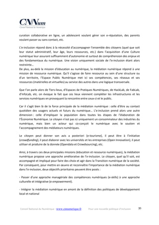 Conseil National du Numérique ‐ www.cnnumerique.fr    Pour une nouvelle politique d’inclusion    39
curation  collaborative  en  ligne,  un  adolescent  voulant  gérer  son  e‐réputation,  des  parents 
voulant passer au sans‐contact, etc.
L’e‐inclusion répond donc à la nécessité d’accompagner l’ensemble des citoyens (quel que soit 
leur  statut  administratif,  leur  âge,  leurs  ressources,  etc.)  dans  l’acquisition  d’une  Culture 
numérique leur assurant suffisamment d’autonomie et surtout de compréhension des enjeux et 
des  fondamentaux  du  numérique.  Une  vision  uniquement  sociale  de  l’e‐inclusion  étant  alors 
restreinte…
De plus, au‐delà la mission d’éducation au numérique, la médiation numérique répond à une 
mission de ressource numérique. Qu’il s’agisse de faire ressource au sein d’une structure ou 
d’un  territoire,  l’Espace  Public  Numérique  met  ici  ses  compétences,  ses  réseaux  et  ses 
ressources (matérielles et virtuelles) au service des autres dans une logique transversale.
Que l’on parle alors de Tiers‐lieux, d’Espaces de Pratiques Numériques, de HackLab, de FabLab, 
d’InfoLab,  etc.  on  évoque  le  fait  que  ces  lieux  viennent  compléter  les  infrastructures  et  les 
services numériques en provoquant la rencontre entre ceux‐ci et le public.
Car il s’agit bien là de la force principale de la médiation numérique : celle d’être au contact 
quotidien  des  usagers  actuels  et  futurs  du  numérique…  L’e‐inclusion  prend  alors  une  autre 
dimension :  celle  d’impliquer  la  population  dans  toutes  les  étapes  de  l’élaboration  de 
l’Économie Numérique. Le citoyen n’est pas ici uniquement un consommateur des industries du 
numérique,  mais  bien  un  acteur  qui  co‐conçoit  le  numérique  avec  le  soutien  et 
l’accompagnement des médiateurs numériques.
Le  citoyen  peut  donner  son  avis  a  posteriori  (e‐tourisme),  il  peut  être  à  l’initiative 
(crowdfunding), il peut élaborer avec les universités et les entreprises (Open Innovation), il peut 
utiliser et produire de la donnée (Opendata et Crowdsourcing), etc.
Ainsi, à travers ces deux principales missions (éducation et ressource numériques), la médiation 
numérique propose une approche améliorative de l’e‐inclusion. Le citoyen, quel qu’il soit, est 
accompagné et impliqué pour faire des choix et agir dans la Transition numérique de la société. 
Par conséquent, pour mettre en œuvre et reconnaître l’importance de la médiation numérique 
dans l’e‐inclusion, deux objectifs prioritaires peuvent être posés :
‐ Passer d’une approche managériale des compétences numériques (e‐skills) à une approche
culturelle et intégrative (e‐empowerment).
‐ Intégrer la médiation numérique en amont de la définition des politiques de développement
local et national
 