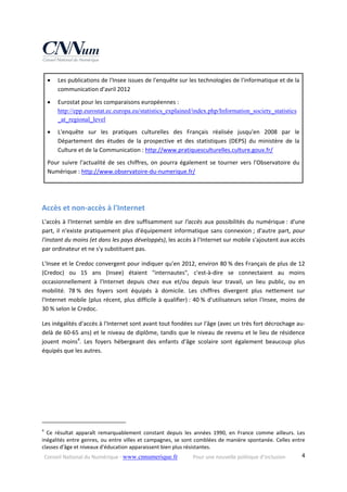 Conseil National du Numérique ‐ www.cnnumerique.fr    Pour une nouvelle politique d’inclusion    4
 Les publications de l'Insee issues de l'enquête sur les technologies de l'informatique et de la 
communication d'avril 2012 
 Eurostat pour les comparaisons européennes : 
http://epp.eurostat.ec.europa.eu/statistics_explained/index.php/Information_society_statistics
_at_regional_level 
 L'enquête  sur  les  pratiques  culturelles  des  Français  réalisée  jusqu'en  2008  par  le 
Département  des  études  de  la  prospective  et  des  statistiques  (DEPS)  du  ministère  de  la 
Culture et de la Communication : http://www.pratiquesculturelles.culture.gouv.fr/ 
Pour suivre l'actualité de ses chiffres, on pourra également se tourner vers l'Observatoire du 
Numérique : http://www.observatoire‐du‐numerique.fr/ 
 
Accès et non‐accès à l'Internet 
L'accès à l'Internet semble en dire suffisamment sur l'accès aux possibilités du numérique : d'une 
part, il n'existe pratiquement plus d'équipement informatique sans connexion ; d'autre part, pour 
l'instant du moins (et dans les pays développés), les accès à l'Internet sur mobile s'ajoutent aux accès 
par ordinateur et ne s'y substituent pas. 
L'Insee et le Credoc convergent pour indiquer qu'en 2012, environ 80 % des Français de plus de 12 
(Credoc)  ou  15  ans  (Insee)  étaient  "internautes",  c'est‐à‐dire  se  connectaient  au  moins 
occasionnellement  à  l'Internet  depuis  chez  eux  et/ou  depuis  leur  travail,  un  lieu  public,  ou  en 
mobilité.  78 %  des  foyers  sont  équipés  à  domicile.  Les  chiffres  divergent  plus  nettement  sur 
l'Internet mobile (plus récent, plus difficile à qualifier) : 40 % d'utilisateurs selon l'Insee, moins de 
30 % selon le Credoc. 
Les inégalités d'accès à l'Internet sont avant tout fondées sur l'âge (avec un très fort décrochage au‐
delà de 60‐65 ans) et le niveau de diplôme, tandis que le niveau de revenu et le lieu de résidence 
jouent  moins4
.  Les  foyers  hébergeant  des  enfants  d'âge  scolaire  sont  également  beaucoup  plus 
équipés que les autres. 
                                                            
4
  Ce  résultat  apparaît  remarquablement  constant  depuis  les  années  1990,  en  France  comme  ailleurs.  Les 
inégalités entre genres, ou entre villes et campagnes, se sont comblées de manière spontanée. Celles entre 
classes d'âge et niveaux d'éducation apparaissent bien plus résistantes. 
 