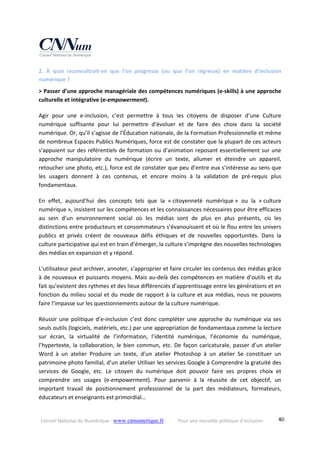 Conseil National du Numérique ‐ www.cnnumerique.fr    Pour une nouvelle politique d’inclusion    40
2.  À  quoi  reconnaîtrait‐on  que  l’on  progresse  (ou  que  l’on  régresse)  en  matière  d’inclusion 
numérique ?
> Passer d’une approche managériale des compétences numériques (e‐skills) à une approche 
culturelle et intégrative (e‐empowerment).
Agir  pour  une  e‐inclusion,  c’est  permettre  à  tous  les  citoyens  de  disposer  d’une  Culture 
numérique  suffisante  pour  lui  permettre  d’évoluer  et  de  faire  des  choix  dans  la  société 
numérique. Or, qu’il s’agisse de l’Éducation nationale, de la Formation Professionnelle et même 
de nombreux Espaces Publics Numériques, force est de constater que la plupart de ces acteurs 
s’appuient sur des référentiels de formation ou d’animation reposant essentiellement sur une 
approche  manipulatoire  du  numérique  (écrire  un  texte,  allumer  et  éteindre  un  appareil, 
retoucher une photo, etc.), force est de constater que peu d’entre eux s’intéresse au sens que 
les  usagers  donnent  à  ces  contenus,  et  encore  moins  à  la  validation  de  pré‐requis  plus 
fondamentaux.
En  effet,  aujourd’hui  des  concepts  tels  que  la  « citoyenneté  numérique »  ou  la  « culture 
numérique », insistent sur les compétences et les connaissances nécessaires pour être efficaces 
au  sein  d’un  environnement  social  où  les  médias  sont  de  plus  en  plus  présents,  où  les 
distinctions entre producteurs et consommateurs s’évanouissent et où le flou entre les univers 
publics  et  privés  créent de  nouveaux  défis  éthiques  et  de  nouvelles  opportunités.  Dans  la 
culture participative qui est en train d’émerger, la culture s’imprègne des nouvelles technologies 
des médias en expansion et y répond.
L’utilisateur peut archiver, annoter, s’approprier et faire circuler les contenus des médias grâce 
à de nouveaux et puissants moyens. Mais au‐delà des compétences en matière d’outils et du 
fait qu’existent des rythmes et des lieux différenciés d’apprentissage entre les générations et en 
fonction du milieu social et du mode de rapport à la culture et aux médias, nous ne pouvons 
faire l’impasse sur les questionnements autour de la culture numérique.
Réussir une politique d’e‐inclusion c’est donc compléter une approche du numérique via ses 
seuls outils (logiciels, matériels, etc.) par une appropriation de fondamentaux comme la lecture 
sur  écran,  la  virtualité  de  l’information,  l’identité  numérique,  l’économie  du  numérique, 
l’hypertexte, la collaboration, le bien commun, etc. De façon caricaturale, passer d’un atelier 
Word  à  un  atelier  Produire  un  texte,  d’un  atelier  Photoshop  à  un  atelier  Se  constituer  un 
patrimoine photo familial, d’un atelier Utiliser les services Google à Comprendre la gratuité des 
services  de  Google,  etc.  Le  citoyen  du  numérique  doit  pouvoir  faire  ses  propres  choix  et 
comprendre  ses  usages  (e‐empowerment).  Pour  parvenir  à  la  réussite  de  cet  objectif,  un 
important  travail  de  positionnement  professionnel  de  la  part  des  médiateurs,  formateurs, 
éducateurs et enseignants est primordial…
 