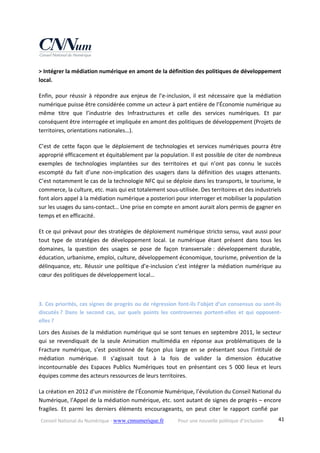 Conseil National du Numérique ‐ www.cnnumerique.fr    Pour une nouvelle politique d’inclusion    41
> Intégrer la médiation numérique en amont de la définition des politiques de développement 
local.
Enfin, pour réussir à répondre aux enjeux de l’e‐inclusion, il est nécessaire que la médiation 
numérique puisse être considérée comme un acteur à part entière de l’Économie numérique au 
même  titre  que l’industrie  des  Infrastructures  et  celle  des  services  numériques.  Et  par 
conséquent être interrogée et impliquée en amont des politiques de développement (Projets de 
territoires, orientations nationales…).
C’est de cette façon que le déploiement de technologies et services numériques pourra être 
approprié efficacement et équitablement par la population. Il est possible de citer de nombreux 
exemples  de  technologies  implantées  sur  des  territoires  et  qui  n’ont  pas  connu  le  succès 
escompté  du  fait  d’une  non‐implication  des  usagers  dans  la  définition  des  usages  attenants. 
C’est notamment le cas de la technologie NFC qui se déploie dans les transports, le tourisme, le 
commerce, la culture, etc. mais qui est totalement sous‐utilisée. Des territoires et des industriels 
font alors appel à la médiation numérique a posteriori pour interroger et mobiliser la population 
sur les usages du sans‐contact… Une prise en compte en amont aurait alors permis de gagner en 
temps et en efficacité.
Et ce qui prévaut pour des stratégies de déploiement numérique stricto sensu, vaut aussi pour 
tout  type  de  stratégies  de  développement  local.  Le  numérique  étant  présent  dans  tous  les 
domaines,  la  question  des  usages  se  pose  de  façon  transversale :  développement  durable, 
éducation, urbanisme, emploi, culture, développement économique, tourisme, prévention de la 
délinquance, etc. Réussir une politique d’e‐inclusion c’est intégrer la médiation numérique au 
cœur des politiques de développement local…
3. Ces priorités, ces signes de progrès ou de régression font‐ils l’objet d’un consensus ou sont‐ils 
discutés ?  Dans  le  second  cas,  sur  quels  points  les  controverses  portent‐elles  et  qui  opposent‐
elles ?
Lors des Assises de la médiation numérique qui se sont tenues en septembre 2011, le secteur 
qui  se  revendiquait  de  la  seule  Animation  multimédia  en  réponse  aux  problématiques  de  la 
Fracture  numérique,  s’est  positionné  de  façon  plus  large  en  se  présentant  sous  l’intitulé  de 
médiation  numérique.  Il  s’agissait  tout  à  la  fois  de  valider  la  dimension  éducative 
incontournable  des  Espaces  Publics  Numériques  tout  en  présentant  ces  5  000  lieux  et  leurs 
équipes comme des acteurs ressources de leurs territoires.
La création en 2012 d’un ministère de l’Économie Numérique, l’évolution du Conseil National du 
Numérique, l’Appel de la médiation numérique, etc. sont autant de signes de progrès – encore 
fragiles.  Et  parmi  les  derniers  éléments  encourageants,  on  peut  citer  le  rapport  confié  par 
 