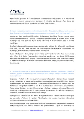 Conseil National du Numérique ‐ www.cnnumerique.fr    Pour une nouvelle politique d’inclusion    43
Répondre aux questions de l’e‐inclusion dans un tel contexte d’inéluctabilité et de mouvement 
permanent  devient  nécessairement  complexe  et  nécessite  de  disposer  d’un  réseau  de 
médiation numérique dense, compétent, accessible et performant…
6. Si vous deviez citer une action emblématique en matière d’inclusion numérique, réussie ou non, 
de préférence en dehors de celles que vous menez vous‐même, quelle serait‐elle ? Pourquoi ?
La  mise  en  place  en  région  Rhône  Alpes  du  Passeport  Numérique  Citoyen  est  une  action 
remarquable en ce sens qu’il propose à tous les citoyens de la région de disposer d’une Culture 
numérique  de  base,  point  de  départ  d’une  autonomie  et  de  capacitation  dans  la  société 
numérique. 
En effet, le Passeport Numérique Citoyen sort du cadre habituel des référentiels numériques 
(PIM,  PCIE,  CNI,  etc.)  pour  aller  vers  une  compréhension  des  enjeux  et  fondamentaux  du 
numérique, tout en étant ouvert à l’ensemble des citoyens.
Quant à l’intégration du numérique en amont des politiques territoriales, il est important de 
citer l’effort de la Région Provence‐Alpes‐Côte d’Azur qui, à travers son réseau ERIC (Espaces 
Régionaux Internet Citoyen), implique l’ensemble des directions de la collectivité afin d’intégrer 
la médiation numérique de manière transversale : formation, emploi, développement durable, 
tourisme, etc.
7. Que faudrait‐il pour que les actions les plus réussies dont vous avez connaissance “passent à 
l’échelle”, gagnent en impact et puissent faire l’objet d’une politique publique à l’échelle nationale 
ou européenne ?
Le passage à l’échelle ne doit pas seulement concerner telle ou telle action spécifique, mais doit 
prendre en compte le secteur de la médiation numérique dans son ensemble. Notre secteur 
doit bénéficier d’une politique nationale 2.0 de la médiation numérique. Un premier pas a été 
franchi avec l’intégration des EPN au sein de la feuille de route numérique du gouvernement. 
Notre secteur doit alors pouvoir dialoguer d’égal à égal avec les autres acteurs de l’Économie 
numérique et prendre place dans les instances de décision en amont des politiques numériques, 
comme le Conseil National du Numérique par exemple.
Cette politique nationale doit être définie de façon transversale (et donc interministérielle) ce 
qui permettra  d’ailleurs  de  faciliter  l’identification  des  moyens  financiers  nécessaires 
notamment à la lutte contre l’e‐exclusion…
Enfin, la pérennisation d’une politique nationale d’accompagnement aux usages du numérique 
doit passer  par  un  vaste  plan  de  formation  des  professionnels.  Ce  plan  doit  permettre  aux 
 