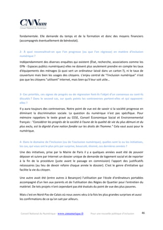 Conseil National du Numérique ‐ www.cnnumerique.fr    Pour une nouvelle politique d’inclusion    46
fondamentale.  Elle  demande  du  temps  et  de  la  formation  et  donc  des  moyens  financiers 
(accompagnés éventuellement de bénévolat).
2‐  À  quoi  reconnaîtrait‐on  que  l’on  progresse  (ou  que  l’on  régresse)  en  matière  d’inclusion 
numérique ?
Indépendamment des diverses enquêtes qui existent (État, recherche, associations comme les 
EPN ‐ Espaces publics numériques) elles ne doivent plus seulement prendre en compte les taux 
d'équipements des ménages (à quoi sert un ordinateur laissé dans un carton ?), ni le taux de 
couverture mais bien les usages des citoyens. L'enjeu central de "l'inclusion numérique" n'est 
pas que les citoyens "utilisent" Internet, mais bien qu'il leur soit utile…
3‐ Ces priorités, ces signes de progrès ou de régression font‐ils l’objet d’un consensus ou sont‐ils 
discutés ?  Dans  le  second  cas,  sur  quels  points  les  controverses  portent‐elles  et  qui  opposent‐
elles ?
Il y aura toujours des controverses. Notre point de vue est de savoir si la société progresse en 
éliminant  la  discrimination  sociale.  La  question  du  numérique  n’est  pas  spécifique.  Pour 
mémoire  rappelons  le  texte  gravé  au  CESE,  Conseil  Économique  Social  et  Environnemental 
français : "Considérer les progrès de la société à l'aune de la qualité de vie du plus démuni et du 
plus exclu, est la dignité d'une nation fondée sur les droits de l'homme." Cela vaut aussi pour le 
numérique.
4‐ Dans le domaine de l’inclusion (ou de l’exclusion numérique), quelles sont la ou les initiatives, 
les cas, qui vous ont le plus pris par surprise, bousculé, étonné, ces dernières années ?
Une  des  initiatives,  prise  par  la  Mairie  de  Paris  il  y  a  quelques  années  avait  été  de  pouvoir 
déposer et suivre par Internet un dossier unique de demande de logement social et de reporter 
à  la  fin  de  la  procédure  (juste  avant  le  passage  en  commission)  l'apport  des  justificatifs 
nécessaires (au lieu de devoir refaire chaque année le dossier). C'est le genre d'initiative qui 
facilite la vie du citoyen.
Une autre avait été (entre autres à Besançon) l'utilisation par l'école d'ordinateurs portables 
accompagné d'un lien aux parents et de l'utilisation des Régies de Quartier pour l'entretien du 
matériel. De tels projets n'ont cependant pas été évalués du point de vue des plus pauvres.
Mais c’est en Nord‐Pas‐de‐Calais où nous avons vécu à la fois les plus grandes surprises et aussi 
les confirmations de ce qu’on sait par ailleurs.
 