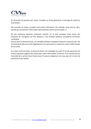 Conseil National du Numérique ‐ www.cnnumerique.fr    Pour une nouvelle politique d’inclusion    48
de réconcilier les parents avec l’école. Travailler sur l’inter‐génération en échange de savoirs et 
de pratiques.
Des avancées au niveau européen sont encore nécessaires. Par exemple, rares sont les sites‐
portails qui concentrent l'information administrative comme service‐public. fr.
De  très  nombreux  obstacles  continuent  d'exister  sur  le  plan  européen  entre  autres  des 
situations  de  monopoles  qui  font  obstacle  à  une  véritable  politique  européenne  d'inclusion 
numérique.
Comme dans le domaine fiscal, une véritable politique européenne devrait commencer par une 
harmonisation (des prix et des législations) et se poursuivre en mettant en avant l'utilité sociale 
de ces outils.
Au niveau communication, on pourrait penser une campagne de spots TV où des personnes de 
milieux populaires gagnent des choses pour elles‐mêmes grâce à Internet. C'est maintenant par 
l'exemple de ce qu'ont réussi d'autres que l'on pourra progresser vers ceux qui ont le moins de 
confiance en eux‐mêmes
 
 