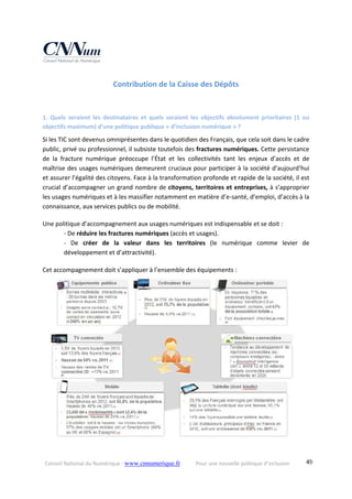 Conseil National du Numérique ‐ www.cnnumerique.fr    Pour une nouvelle politique d’inclusion    49
Contribution de la Caisse des Dépôts 
1.  Quels  seraient  les  destinataires  et  quels  seraient  les  objectifs  absolument  prioritaires  (1  ou 
objectifs maximum) d’une politique publique « d’inclusion numérique » ?
Si les TIC sont devenus omniprésentes dans le quotidien des Français, que cela soit dans le cadre 
public, privé ou professionnel, il subsiste toutefois des fractures numériques. Cette persistance 
de  la  fracture  numérique  préoccupe  l’État  et  les  collectivités  tant  les  enjeux  d’accès  et  de 
maîtrise des usages numériques demeurent cruciaux pour participer à la société d’aujourd’hui 
et assurer l’égalité des citoyens. Face à la transformation profonde et rapide de la société, il est 
crucial d’accompagner un grand nombre de citoyens, territoires et entreprises, à s’approprier 
les usages numériques et à les massifier notamment en matière d’e‐santé, d’emploi, d’accès à la 
connaissance, aux services publics ou de mobilité.
Une politique d’accompagnement aux usages numériques est indispensable et se doit :
‐ De réduire les fractures numériques (accès et usages).
‐  De  créer  de  la  valeur  dans  les  territoires  (le  numérique  comme  levier  de 
développement et d’attractivité).
Cet accompagnement doit s’appliquer à l’ensemble des équipements :
 