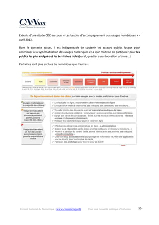 Conseil National du Numérique ‐ www.cnnumerique.fr    Pour une nouvelle politique d’inclusion    50
Extraits d’une étude CDC en cours « Les besoins d’accompagnement aux usages numériques » ‐ 
Avril 2013.
Dans  le  contexte  actuel,  il  est  indispensable  de  soutenir  les  acteurs  publics  locaux  pour 
contribuer à la systématisation des usages numériques et à leur maîtrise en particulier pour les 
publics les plus éloignés et les territoires isolés (rural, quartiers en rénovation urbaine…).
Certaines sont plus exclues du numérique que d’autres :
 