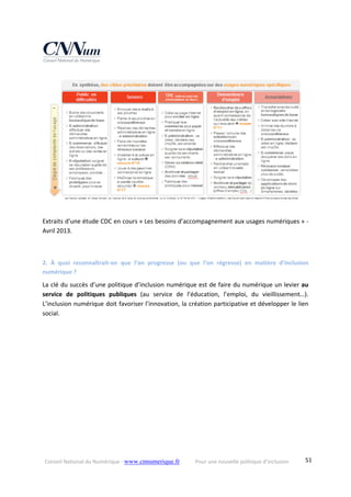 Conseil National du Numérique ‐ www.cnnumerique.fr    Pour une nouvelle politique d’inclusion    51
Extraits d’une étude CDC en cours « Les besoins d’accompagnement aux usages numériques » ‐ 
Avril 2013.
2.  À  quoi  reconnaîtrait‐on  que  l’on  progresse  (ou  que  l’on  régresse)  en  matière  d’inclusion 
numérique ?
La clé du succès d’une politique d’inclusion numérique est de faire du numérique un levier au 
service  de  politiques  publiques  (au  service  de  l’éducation,  l’emploi,  du  vieillissement…). 
L’inclusion numérique doit favoriser l’innovation, la création participative et développer le lien 
social. 
 