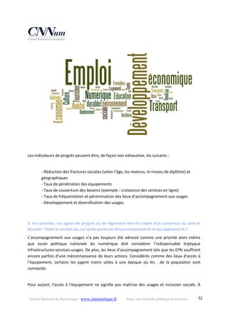 Conseil National du Numérique ‐ www.cnnumerique.fr    Pour une nouvelle politique d’inclusion    52
Les indicateurs de progrès peuvent être, de façon non exhaustive, les suivants :
‐ Réduction des fractures sociales (selon l’âge, les revenus, le niveau de diplôme) et
géographiques
‐ Taux de pénétration des équipements
‐ Taux de couverture des besoins (exemple : croissance des services en ligne)
‐ Taux de fréquentation et pérennisation des lieux d’accompagnement aux usages
‐ Développement et diversification des usages
3. Ces priorités, ces signes de progrès ou de régression font‐ils l’objet d’un consensus ou sont‐ils 
discutés ? Dans le second cas, sur quels points de désaccord portent‐ils et qui opposent‐ils ?
L’accompagnement aux usages n’a pas toujours été adressé comme une priorité alors même 
que  toute  politique  nationale  du  numérique  doit  considérer  l’indispensable  triptyque 
infrastructures‐services‐usages. De plus, les lieux d’accompagnement tels que les EPN souffrent 
encore parfois d’une méconnaissance de leurs actions. Considérés comme des lieux d’accès à 
l’équipement,  certains  les  jugent  moins  utiles  à  une  époque  où  les  .  de  la  population  sont 
connectés.
Pour autant, l’accès à l’équipement ne signifie pas maîtrise des usages et inclusion sociale. À 
 