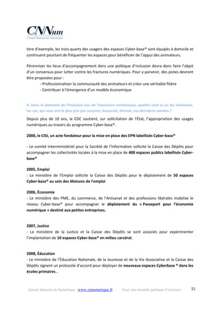 Conseil National du Numérique ‐ www.cnnumerique.fr    Pour une nouvelle politique d’inclusion    53
titre d’exemple, les trois‐quarts des usagers des espaces Cyber‐base® sont équipés à domicile et 
continuent pourtant de fréquenter les espaces pour bénéficier de l’appui des animateurs.
Pérenniser les lieux d’accompagnement dans une politique d’inclusion devra donc faire l’objet 
d’un consensus pour lutter contre les fractures numériques. Pour y parvenir, des pistes devront 
être proposées pour :
‐ Professionnaliser la communauté des animateurs et créer une véritable filière
‐ Contribuer à l’émergence d’un modèle économique
4. Dans le domaine de l’inclusion (ou de l’exclusion numérique), quelles sont la ou les initiatives, 
les cas, qui vous ont le plus pris par surprise, bousculé, étonné, ces dernières années ?
Depuis  plus  de  10  ans,  la  CDC  soutient,  sur  sollicitation  de  l’État,  l’appropriation  des  usages
numériques au travers du programme Cyber‐base®.
2000, le CISI, un acte fondateur pour la mise en place des EPN labellisés Cyber‐base®
‐ Le comité Interministériel pour la Société de l’Information sollicite la Caisse des Dépôts pour 
accompagner les collectivités locales à la mise en place de 400 espaces publics labellisés Cyber‐
base®
2005, Emploi
‐  Le  ministère  de  l'Emploi  sollicite  la  Caisse  des  Dépôts  pour  le  déploiement  de  50  espaces 
Cyber‐base® au sein des Maisons de l'emploi
2006, Économie
‐  Le  ministère  des  PME, du  commerce,  de  l’Artisanat  et  des professions  libérales  mobilise  le 
réseau  Cyber‐base®  pour  accompagner  le  déploiement  du  « Passeport  pour  l’économie 
numérique » destiné aux petites entreprises.
2007, Justice
‐  Le  ministère  de  la  Justice  et  la  Caisse  des  Dépôts  se  sont  associés  pour  expérimenter 
l’implantation de 10 espaces Cyber‐base® en milieu carcéral.
2008, Éducation
‐ Le ministère de l’Éducation Nationale, de la Jeunesse et de la Vie Associative et la Caisse des 
Dépôts signent un protocole d’accord pour déployer de nouveaux espaces Cyberbase ® dans les 
écoles primaires .
 