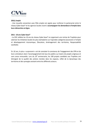 Conseil National du Numérique ‐ www.cnnumerique.fr    Pour une nouvelle politique d’inclusion    54
2010, Emploi
‐ Une nouvelle convention avec Pôle emploi est signée pour renforcer le partenariat entre le 
réseau Cyber‐base® et les agences locales visant à accompagner les demandeurs d’emploi dans 
leurs démarches en ligne.
2011 : 10 ans Cyber‐base®
‐ La CDC célèbre les 10 ans du réseau Cyber‐base® en organisant une remise de Trophées pour 
valoriser les initiatives locales les plus exemplaires sur 4 grandes catégories (accession à l’emploi 
et  développement  économique,  Éducation,  Aménagement  des  territoires,  Responsabilité 
sociétale).
En 10 ans, le plus « surprenant » est de constater la constance de l’engagement des EPN et de 
leurs animateurs dans l’accompagnement de tous les publics au travers de projets originaux et 
sans  cesse  renouvelés.  Lors  du  10e
  anniversaire,  les  100  projets  candidats  aux  Trophées  ont 
témoigné  de  la  qualité  des  actions  menées  dans  les  espaces,  reflet  de  la  dynamique  des 
territoires et des synergies existant entre les différents acteurs.
 