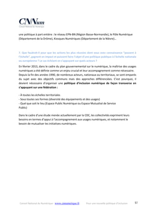 Conseil National du Numérique ‐ www.cnnumerique.fr    Pour une nouvelle politique d’inclusion    57
une politique à part entière : le réseau EPN‐BN (Région Basse‐Normandie), le Pôle Numérique 
(Département de la Drôme), Kiosques Numériques (Département de la Nièvre)…
7. Que faudrait‐il pour que les actions les plus réussies dont vous avez connaissance “passent à 
l’échelle”, gagnent en impact et puissent faire l’objet d’une politique publique à l’échelle nationale 
ou européenne ? Le cas échéant en s’appuyant sur quels acteurs ?
En février 2013, dans le cadre du plan gouvernemental sur le numérique, la maîtrise des usages 
numériques a été définie comme un enjeu crucial et leur accompagnement comme nécessaire.
Depuis la fin des années 1990, de nombreux acteurs, nationaux ou territoriaux, se sont emparés 
du  sujet  avec  des  objectifs  communs  mais  des  approches  différenciées.  C’est  pourquoi,  il 
devient  nécessaire  d’organiser  une  politique  d’inclusion  numérique  de  façon  transverse  en 
s’appuyant sur une fédération :
‐ À toutes les échelles territoriales
‐ Sous toutes ses formes (diversité des équipements et des usages)
‐ Quel que soit le lieu (Espace Public Numérique ou Espace Mutualisé de Service
Public)
Dans le cadre d’une étude menée actuellement par la CDC, les collectivités expriment leurs 
besoins en termes d’appui à l’accompagnement aux usages numériques, et notamment le 
besoin de mutualiser les initiatives numériques.
 