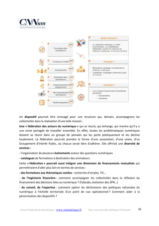 Conseil National du Numérique ‐ www.cnnumerique.fr    Pour une nouvelle politique d’inclusion    58
Un  dispositif  pourrait  être  envisagé  pour  une  structure  qui,  demain,  accompagnera  les 
collectivités dans la réalisation d’une telle mission :
Une « fédération des acteurs du numérique » qui se réunit, qui échange, qui montre qu’il y a 
une  envie  partagée  de  travailler  ensemble.  En  effet,  toutes  les  problématiques  numériques 
doivent  se  réunir  dans  un  groupe  de  pensées  qui  les  porte  politiquement  et  les  décline 
localement.  La  fédération  pourrait  prendre  la  forme  d’une  association,  d’une  union,  d’un 
Groupement  d’Intérêt  Public,  où  chacun  serait  libre  d’adhérer. Elle  offrirait  une  diversité  de 
services :
‐ l’organisation de plusieurs événements autour des questions numériques
‐ catalogues de formations à destination des animateurs
Cette  « fédération »  pourrait  aussi  intégrer  une  dimension  de  financements  mutualisés  qui 
permettraient d’aller plus loin en termes de services :
‐ des formations aux thématiques variées : recherche d’emploi, TIC…
‐  de  l’ingénierie  financière :  comment  accompagner  les  collectivités  dans  la  réflexion  du 
financement des décisions liées au numérique ? (FabLabs, évolution des EPN…)
‐  du  conseil,  de  l’expertise :  comment  opérer  les  déclinaisons  des  politiques  nationales  du 
numérique  à  l’échelle  territoriale  d’un  point  de  vue  opérationnel ?  Comment  aider  à  la 
pérennisation des dispositifs ?
 