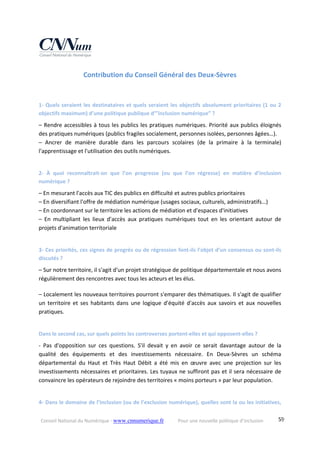 Conseil National du Numérique ‐ www.cnnumerique.fr    Pour une nouvelle politique d’inclusion    59
Contribution du Conseil Général des Deux‐Sèvres 
1‐ Quels seraient les destinataires et quels seraient les objectifs absolument prioritaires (1 ou 2 
objectifs maximum) d’une politique publique d’”inclusion numérique” ?
– Rendre accessibles à tous les publics les pratiques numériques. Priorité aux publics éloignés 
des pratiques numériques (publics fragiles socialement, personnes isolées, personnes âgées…).
–  Ancrer  de  manière  durable  dans  les  parcours  scolaires  (de  la  primaire  à  la  terminale) 
l'apprentissage et l'utilisation des outils numériques.
2‐  À  quoi  reconnaîtrait‐on  que  l’on  progresse  (ou  que  l’on  régresse)  en  matière  d’inclusion 
numérique ?
– En mesurant l'accès aux TIC des publics en difficulté et autres publics prioritaires
– En diversifiant l'offre de médiation numérique (usages sociaux, culturels, administratifs…)
– En coordonnant sur le territoire les actions de médiation et d'espaces d'initiatives
–  En  multipliant  les  lieux  d'accès  aux  pratiques  numériques  tout  en  les  orientant  autour  de 
projets d'animation territoriale
3‐ Ces priorités, ces signes de progrès ou de régression font‐ils l’objet d’un consensus ou sont‐ils 
discutés ?
– Sur notre territoire, il s'agit d'un projet stratégique de politique départementale et nous avons 
régulièrement des rencontres avec tous les acteurs et les élus.
– Localement les nouveaux territoires pourront s'emparer des thématiques. Il s'agit de qualifier 
un  territoire  et  ses  habitants  dans  une  logique  d'équité d'accès  aux  savoirs  et  aux  nouvelles 
pratiques.
Dans le second cas, sur quels points les controverses portent‐elles et qui opposent‐elles ?
‐  Pas  d'opposition  sur  ces  questions.  S'il  devait  y  en  avoir  ce  serait  davantage  autour  de  la 
qualité  des  équipements  et  des  investissements  nécessaire.  En  Deux‐Sèvres  un  schéma 
départemental  du  Haut  et  Très  Haut  Débit  a  été  mis  en  œuvre  avec  une  projection  sur  les 
investissements nécessaires et prioritaires. Les tuyaux ne suffiront pas et il sera nécessaire de 
convaincre les opérateurs de rejoindre des territoires « moins porteurs » par leur population.
4‐ Dans le domaine de l’inclusion (ou de l’exclusion numérique), quelles sont la ou les initiatives, 
 