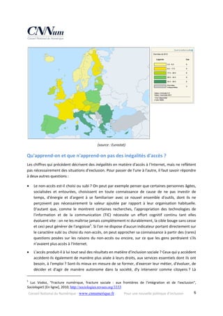 Conseil National du Numérique ‐ www.cnnumerique.fr    Pour une nouvelle politique d’inclusion    6
 
(source : Eurostat) 
Qu'apprend‐on et que n'apprend‐on pas des inégalités d'accès ? 
Les chiffres qui précèdent décrivent des inégalités en matière d'accès à l'Internet, mais ne reflètent 
pas nécessairement des situations d'exclusion. Pour passer de l'une à l'autre, il faut savoir répondre 
à deux autres questions : 
 Le non‐accès est‐il choisi ou subi ? On peut par exemple penser que certaines personnes âgées, 
socialisées  et  entourées,  choisissent  en  toute  connaissance  de  cause  de  ne  pas  investir  de 
temps,  d'énergie  et  d'argent  à  se  familiariser  avec  ce  nouvel  ensemble  d'outils,  dont  ils  ne 
perçoivent  pas  nécessairement  la  valeur  ajoutée  par  rapport  à  leur  organisation  habituelle. 
D'autant  que,  comme  le  montrent  certaines  recherches,  l'appropriation  des  technologies  de 
l'information  et  de  la  communication  (TIC)  nécessite  un  effort  cognitif  continu  tant  elles 
évoluent vite : on ne les maîtrise jamais complètement ni durablement, la cible bouge sans cesse 
et ceci peut générer de l'angoisse5
. Si l'on ne dispose d'aucun indicateur portant directement sur 
le caractère subi ou choisi du non‐accès, on peut approcher sa connaissance à partir des (rares) 
questions posées sur les raisons du non‐accès ou encore, sur ce que les gens perdraient s'ils 
n’avaient plus accès à l'Internet. 
 L'accès produit‐il à lui tout seul des résultats en matière d'inclusion sociale ? Ceux qui y accèdent 
accèdent‐ils également de manière plus aisée à leurs droits, aux services essentiels dont ils ont 
besoin, à l'emploi ? Sont‐ils mieux en mesure de se former, d'exercer leur métier, d'évoluer, de 
décider  et  d'agir  de  manière  autonome  dans  la  société,  d'y  intervenir  comme  citoyens ?  Là 
                                                            
5
  Luc  Vodoz,  "Fracture  numérique,  fracture  sociale  :  aux  frontières  de  l'intégration  et  de  l'exclusion", 
SociologieS [En ligne], 2010, http://sociologies.revues.org/3333  
 