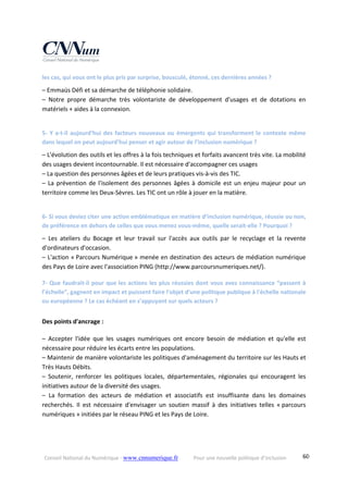 Conseil National du Numérique ‐ www.cnnumerique.fr    Pour une nouvelle politique d’inclusion    60
les cas, qui vous ont le plus pris par surprise, bousculé, étonné, ces dernières années ?
– Emmaüs Défi et sa démarche de téléphonie solidaire.
–  Notre  propre  démarche  très  volontariste  de  développement  d'usages  et  de  dotations  en 
matériels + aides à la connexion.
5‐ Y a‐t‐il aujourd’hui des facteurs nouveaux ou émergents qui transforment le contexte même 
dans lequel on peut aujourd’hui penser et agir autour de l’inclusion numérique ?
– L'évolution des outils et les offres à la fois techniques et forfaits avancent très vite. La mobilité 
des usages devient incontournable. Il est nécessaire d'accompagner ces usages
– La question des personnes âgées et de leurs pratiques vis‐à‐vis des TIC.
– La prévention de l'isolement des personnes âgées à domicile est un enjeu majeur pour un 
territoire comme les Deux‐Sèvres. Les TIC ont un rôle à jouer en la matière.
6‐ Si vous deviez citer une action emblématique en matière d’inclusion numérique, réussie ou non, 
de préférence en dehors de celles que vous menez vous‐même, quelle serait‐elle ? Pourquoi ?
–  Les  ateliers  du  Bocage  et  leur  travail  sur  l'accès  aux  outils  par  le  recyclage  et  la  revente 
d'ordinateurs d'occasion.
– L'action « Parcours Numérique » menée en destination des acteurs de médiation numérique 
des Pays de Loire avec l'association PING (http://www.parcoursnumeriques.net/).
7‐ Que faudrait‐il pour que les actions les plus réussies dont vous avez connaissance “passent à 
l’échelle”, gagnent en impact et puissent faire l'objet d'une politique publique à l'échelle nationale 
ou européenne ? Le cas échéant en s’appuyant sur quels acteurs ?
Des points d'ancrage : 
–  Accepter  l'idée  que  les  usages  numériques  ont  encore  besoin  de  médiation  et  qu'elle  est 
nécessaire pour réduire les écarts entre les populations.
– Maintenir de manière volontariste les politiques d'aménagement du territoire sur les Hauts et 
Très Hauts Débits.
–  Soutenir,  renforcer  les  politiques  locales,  départementales,  régionales  qui  encouragent  les 
initiatives autour de la diversité des usages.
–  La  formation  des  acteurs  de  médiation  et  associatifs  est  insuffisante  dans  les  domaines 
recherchés.  Il  est  nécessaire  d'envisager  un  soutien  massif  à  des  initiatives  telles  « parcours 
numériques » initiées par le réseau PING et les Pays de Loire.
 