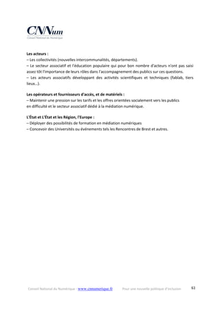 Conseil National du Numérique ‐ www.cnnumerique.fr    Pour une nouvelle politique d’inclusion    61
Les acteurs :
– Les collectivités (nouvelles intercommunalités, départements).
– Le secteur associatif et l'éducation populaire qui pour bon nombre d'acteurs n'ont pas saisi 
assez tôt l'importance de leurs rôles dans l'accompagnement des publics sur ces questions.
–  Les  acteurs  associatifs  développant  des  activités  scientifiques  et  techniques  (fablab,  tiers 
lieux…).
Les opérateurs et fournisseurs d'accès, et de matériels :
– Maintenir une pression sur les tarifs et les offres orientées socialement vers les publics
en difficulté et le secteur associatif dédié à la médiation numérique.
L'État et L'État et les Région, l'Europe :
– Déployer des possibilités de formation en médiation numériques
– Concevoir des Universités ou événements tels les Rencontres de Brest et autres.
 