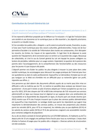 Conseil National du Numérique ‐ www.cnnumerique.fr    Pour une nouvelle politique d’inclusion    62
Contribution du Conseil Général du Lot 
1. Quels seraient les destinataires et quels seraient les objectifs absolument prioritaires (1 ou 2 
objectifs maximum) d’une politique publique d’”inclusion numérique ?
Si l’on reprend la définition proposée par le CNNum sur l’e‐inclusion « il s’agit de l’inclusion dans 
une société et une économie où le numérique joue un rôle essentiel », les objectifs prioritaires 
se jouent à un double niveau.
Si l’on considère les publics dits « éloignés », qu’ils soient en précarité sociale, financière, ou peu 
à l’aise avec l’outil numérique pour des raisons culturelles, générationnelles, l’enjeu est de leur 
permettre d’accéder à la société de l’information dans toutes ses composantes, d’en décrypter 
les  ressorts,  les  limites,  les  risques  et  les  opportunités.  Il  s’agit  bien  là  de  dépasser  la  seule 
question de l’équipement, de la connexion pour se centrer sur la question des usages. Beaucoup 
de collectivités, et c’est le cas du Conseil général du Lot ont équipé les jeunes collégiens ou 
lycéens de portables, tablettes pour un usage scolaire. Cependant, la question de la posture des 
parents dans l’accompagnement, de la compréhension des fonctionnalités ou des ressources 
pour les jeunes n’a pas toujours été posée.
L’objectif premier est d’aider les publics les plus éloignés à trouver la juste place dans cette 
société numérique, les accompagner pour découvrir les usages pratiques de l’Internet pour leur 
vie quotidienne ou dans le cadre professionnel. Aujourd’hui un demandeur d’emploi qui ne sait 
pas  naviguer  sur  le  Web  est  d’emblée  mis  en  difficulté  pour  sa  recherche  (gérer  son  profil, 
répondre aux offres…).
Une personne qui doit obtenir des documents officiels auprès de sa mairie peut être mise en 
difficulté si elle ne maîtrise pas les TIC. Je mettrai en parallèle deux analyses qui doivent nous 
questionner : d’une part il existe un plan d’actions adopté par l’Union européenne qui vise à ce 
que d'ici 2015, 50 % des citoyens de l'UE et 80 % des entreprises de l'UE recourent aux services 
administratifs en ligne aux niveaux local et régional ce qui suppose donc une amélioration de 
l’accessibilité et la disponibilité des dispositifs en ligne, et d’autre part une étude récente (juin 
2012) montre que 47 % des Français trouvent que la place des services publics dématérialisés 
est aujourd’hui trop importante. Le sondage révèle que parmi les répondants qui jugent trop 
importante  la  dématérialisation  des  services  publics,  on  trouve  des  proportions  plus  élevées 
parmi les retraités (60 %, pour 47 % en moyenne), les individus peu ou pas diplômés (63 %) et 
les salariés du secteur public (54 %) et 75 % des personnes craignent une accessibilité moindre 
pour certaines catégories de population.
Au vu de ces divers constats le Conseil général du Lot (176 000 habitants, 31 habitants au km2
) a 
depuis près de 15 ans engagé une politique forte d’accès pour tous au numérique. L’enjeu était 
d’éviter la fracture d’usages pour les publics dits « éloignés ». Diverses actions de structuration 
ont été conduites.
 