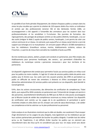 Conseil National du Numérique ‐ www.cnnumerique.fr    Pour une nouvelle politique d’inclusion    63
En parallèle d’une forte période d’équipement, de création d’espaces publics y compris dans les 
zones les plus reculées qui a permis la création de 110 espaces dotés d’au moins un ordinateur 
et  animés  par  des  professionnels  (environ  50)  et  des  bénévoles  formés  (100),  un 
accompagnement  a  été  apporté  à  l’ensemble  des  animateurs  pour  les  soutenir  dans  leur 
professionnalisation  et  les  sensibiliser  à  l’e‐inclusion.  Des  journées  de  formation,  des 
regroupements, des partages de pratiques centrés sur des publics (illettrés, handicapés…) ou sur 
des outils (intégrer le Web 2 auprès de publics seniors, handicapés…) ont permis de créer une 
culture commune et un réseau. Un extranet, puis aujourd’hui un réseau social interne a servi de 
support aux échanges et à la mutualisation. Un annuaire papier diffusé à 10 000 exemplaires à 
tous  les  médiateurs  (travailleurs  sociaux,  mairies,  établissements  scolaires,  acteurs  de 
l’insertion…) a permis de mieux faire connaître les modalités d’accès aux EPM.
De très nombreuses actions, ateliers, projets sont conduits en partenariat, avec Pôle emploi, des 
établissements  pour  personnes  handicapés,  des  seniors…  qui  permettent  d’identifier  les 
médiateurs  du  numérique  comme  « personnes  ressources »  pour  leur  territoire  et  les 
partenaires.
Un dispositif a également été conduit pour permettre l’accès aux services publics en milieu rural 
pour les publics les moins mobiles. Il s’agit de 12 relais de services publics dotés de points visio 
publics  pour  8  d’entre  eux.  Ces  outils  sont  très  souvent  proches  des  EPM  et  permettent  au 
public  en  difficulté  de  mener  des  entretiens  à  distance  et  d’être  accompagné  pour  ses 
démarches administratives (12 services publics sont présents sur ces dispositifs, dont bientôt le 
Conseil général). 
Enfin,  dans  les  actions  structurantes,  des  démarches  de  certification  de  compétences,  Ticket 
déclic, puis aujourd’hui B2IA conduites en partenariat avec l’Université de Limoges ont permis à 
des personnes, essentiellement bénéficiaires du RMI puis du RSA et à des jeunes accompagnés 
par la Mission Locale de valider des compétences reconnues au niveau national. Ces dispositifs 
de  certification  sont  centrés  sur  les  usages  de  la  vie  quotidienne  et  permettent  à  partir 
d’activités simples et utiles (faire son CV, envoyer une carte de vœux électronique…) de valider 
ses compétences et de les valoriser sur le plan professionnel ou personnel.
Cette analyse et ces illustrations montrent que la cible est double, non seulement il faut essayer 
d’agir directement sur les usagers les plus éloignés, mais également sur les médiateurs qui par 
leurs actions partenariales permettent de toucher les publics éloignés. Il semble tout de même 
qu’au  vu  de  l’expérience,  il  est  difficile  d’aller  toucher  les  publics  qui  ne  viennent  pas 
naturellement dans des lieux qu’ils ne considèrent pas pour eux. Un enjeu serait sans doute 
 