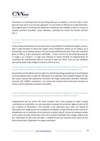 Conseil National du Numérique ‐ www.cnnumerique.fr    Pour une nouvelle politique d’inclusion    64
d’introduire le numérique dans les lieux fréquentés par ces publics, et non les inciter à venir 
dans des lieux qu’ils ne se sont pas approprié. Il y a là matière à réflexion et à expérimentation. 
Cela suppose que le numérique soit totalement maîtrisé par des médiateurs dont ce n’est pas la 
vocation  première  (travailleur  social,  éducateur,  animateur  de  maison  de  retraite,  infirmier 
psy…).
2.  À  quoi  reconnaîtrait‐on  que  l’on  progresse  (ou  que  l’on  régresse)  en  matière  d’inclusion 
numérique ?
Un des critères d’évaluation est sans doute dans le quantitatif et les profils des usagers, mais au‐
delà il s’agit d’analyser la nature des usages. Sont‐il simplement centrés sur du ludique, de la 
bureautique, sur les réseaux sociaux ? Ou sont‐ils plus perfectionnés, plus riches, plus interactifs 
grâce au Web 2, à de la production multimédia… L’enjeu à terme est sans doute de passer de 
l’« usager »  au  « citoyen ».  Il  s’agit  aussi  d’évaluer  le  niveau  d’intérêt  et  d’appropriation  du 
numérique des professionnels dont ce n’est pas le cœur de métier. C’est une des conditions 
pour que le public le plus éloigné y trouve lui‐même du sens.
3. Ces priorités, ces signes de progrès ou de régression font‐ils l’objet d’un consensus ou sont‐ils 
discutés ? Dans le second cas, sur quels points de désaccord portent‐ils et qui opposent‐ils ?
Ces priorités ont été définies dans le cadre d’un Comité de pilotage présidé par le Vice Président 
du Conseil général dans le cadre de l’attribution d’un label par France Qualité Publique. Ce lieu 
très ouvert associait des partenaires d’horizons très larges (collectivités, Éducation nationale, 
tourisme, CAF, CARSAT, associations…) et a permis de construire des actions pour structurer le 
réseau et mieux répondre aux besoins des publics.
4. Dans le domaine de l’inclusion (ou de l’exclusion numérique), quelles sont la ou les initiatives, 
les cas, qui vous ont le plus pris par surprise, bousculé, étonné, ces dernières années ?
L’appropriation  par  les  seniors  des  outils  nomades.  Nous  avons  proposé  un  appel  à  projet 
« patrimoine et multimédia » et une association composée de personnes âgées de plus de 70 
ans,  « Culture  et  Patrimoine »  s’est  associée  à  une  cyber‐base  pour  créer  une  balade  de 
découverte d’un village à partir de smartphone ou tablettes. L’enjeu était de les faire monter en 
compétences sur le numérique et de construire un projet collectif. Au bout de quelques années 
ils ont acquis une vraie maîtrise des outils, de la création multimédia (son, images, vidéos) et de 
leur valorisation sur des outils nomades. Il semblerait que ces nouveaux outils soient de très 
bons vecteurs pour s’approprier les usages numériques.
 