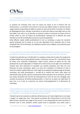 Conseil National du Numérique ‐ www.cnnumerique.fr    Pour une nouvelle politique d’inclusion    65
5. Y a‐t‐il aujourd’hui des facteurs nouveaux ou émergents qui transforment le contexte même 
dans lequel on peut aujourd’hui penser et agir autour de l’inclusion numérique ?
La  question  de  l’inclusion  pose  aussi  les  enjeux  de  l’accès  et  de  la  fracture  liée  aux 
infrastructures ; un territoire rural comme le Lot avec des débits moyens ne permet pas des 
usages évolués ou gourmands en débit sur toutes les zones du territoire. Il est prévu un schéma 
de développement pour rattraper et permettre un accès plus large au haut débit voire au très 
haut débit, mais celui‐ci va se dérouler sur plusieurs années et accentuer la fracture entre le 
monde  urbain  et  rural.  Un  facteur  de  transformation  important  est  la  diffusion  des  outils 
nomades au sein de la société dans toutes les couches de population.
Cette  diffusion  rapide  modifie  profondément  le  lien  au  numérique,  je  peux  me  connecter 
partout  (presque)  tout  le  temps,  je  ne  suis  plus  dépendant  d’une  connexion  fixe  et  d’une 
complexité liée à de la technique. Les médiateurs doivent aussi s’adapter à ces évolutions pour 
les accompagner.
6. Si vous deviez citer une action emblématique en matière d’inclusion numérique, réussie ou non, 
de préférence en dehors de celles que vous menez vous‐même, quelle serait‐elle ? Pourquoi ?
Il s’agit d’une opération qui s’est déroulée il y a quelques années dans le cadre d‘un programme 
européen EQUAL que le Conseil général a porté « l’accès pour tous aux TIC ». Des femmes issues 
de  milieu  rural,  conjointes  d’exploitants,  n’ayant  aucune  activité  en  dehors  de  leur  rôle 
professionnel, se sont regroupées à l’initiative d’un centre social, et ont appris non seulement à 
conduire  pour  être  autonomes  et  participer  aux  activités  proposées  mais  elles  ont  aussi 
découvert  les  outils  numériques,  appris  à  se  servir  d’un  ordinateur  et  d’Internet  et  créé  un 
carnet de recettes traditionnelles qui a fait l’objet d’une publication (apprentissage de la photo 
numérique,  des  outils  bureautiques…).  Au‐delà  de  la  maîtrise  des  outils,  cette  action  est 
intéressante parce qu’elle a permis aux personnes d’être valorisées, de se rencontrer, de créer 
leur  propre  association  (les  Femmes  de  Latronquière)  de  sortir  de  chez  elle,  d’engager  pour 
certaines de processus d’insertion professionnelles. A l’issue de ce projet une Cyber‐base Tic 
pour  tous  a  vu  le  jour  et  a  poursuivi  ces  actions  d’accompagnement  à  la  découverte  du 
numérique.
7. Que faudrait‐il pour que les actions les plus réussies dont vous avez connaissance “passent à 
l’échelle”, gagnent en impact et puissent faire l'objet d'une politique publique à l'échelle nationale 
ou européenne ? Le cas échéant en s’appuyant sur quels acteurs ?
Il faudrait que les élus pensent au‐delà des infrastructures, qu’il reste malgré tout un vrai sujet, 
« usages » et usages pour tous. Trop souvent la question des infrastructures et du très haut 
débit occulte la question des usages et des services. Il est indispensable de mieux connecter le 
territoire  mais  la  vraie  évolution  viendra  quand  toute  la  population  aura  certes  accès  à 
 