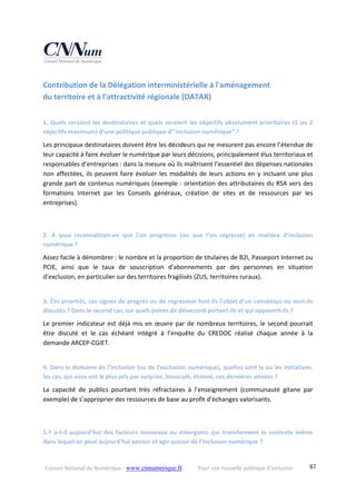 Conseil National du Numérique ‐ www.cnnumerique.fr    Pour une nouvelle politique d’inclusion    67
Contribution de la Délégation interministérielle à l'aménagement  
du territoire et à l'attractivité régionale (DATAR) 
1. Quels seraient les destinataires et quels seraient les objectifs absolument prioritaires (1 ou 2 
objectifs maximum) d’une politique publique d’"inclusion numérique” ?
Les principaux destinataires doivent être les décideurs qui ne mesurent pas encore l’étendue de 
leur capacité à faire évoluer le numérique par leurs décisions, principalement élus territoriaux et 
responsables d’entreprises : dans la mesure où ils maîtrisent l’essentiel des dépenses nationales 
non affectées, ils peuvent faire évoluer les modalités de leurs actions en y incluant une plus 
grande part de contenus numériques (exemple : orientation des attributaires du RSA vers des 
formations  Internet  par  les  Conseils  généraux,  création  de  sites  et  de  ressources  par  les 
entreprises).
2.  À  quoi  reconnaîtrait‐on  que  l’on  progresse  (ou  que  l’on  régresse)  en  matière  d’inclusion 
numérique ?
Assez facile à dénombrer : le nombre et la proportion de titulaires de B2I, Passeport Internet ou 
PCIE,  ainsi  que  le  taux  de  souscription  d’abonnements  par  des  personnes  en  situation 
d’exclusion, en particulier sur des territoires fragilisés (ZUS, territoires ruraux).
3. Ces priorités, ces signes de progrès ou de régression font‐ils l’objet d’un consensus ou sont‐ils 
discutés ? Dans le second cas, sur quels points de désaccord portent‐ils et qui opposent‐ils ?
Le premier indicateur est déjà mis en œuvre par de nombreux territoires, le second pourrait 
être  discuté  et  le  cas  échéant  intégré  à  l’enquête  du  CREDOC  réalisé  chaque  année  à  la 
demande ARCEP‐CGIET.
4. Dans le domaine de l’inclusion (ou de l’exclusion numérique), quelles sont la ou les initiatives, 
les cas, qui vous ont le plus pris par surprise, bousculé, étonné, ces dernières années ?
La  capacité  de  publics  pourtant  très  réfractaires  à  l’enseignement  (communauté  gitane  par 
exemple) de s’approprier des ressources de base au profit d’échanges valorisants.
 
5.Y  a‐t‐il  aujourd’hui  des  facteurs  nouveaux  ou  émergents  qui  transforment  le  contexte  même 
dans lequel on peut aujourd’hui penser et agir autour de l’inclusion numérique ?
 