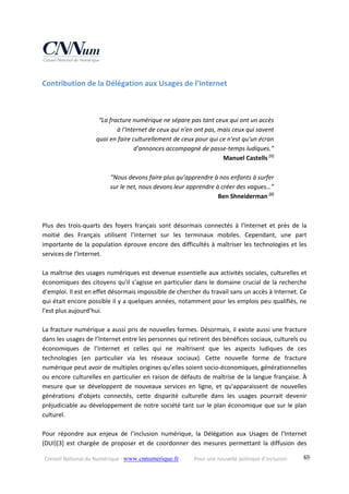 Conseil National du Numérique ‐ www.cnnumerique.fr    Pour une nouvelle politique d’inclusion    69
Contribution de la Délégation aux Usages de l’Internet 
 
“La fracture numérique ne sépare pas tant ceux qui ont un accès  
à l'Internet de ceux qui n'en ont pas, mais ceux qui savent  
quoi en faire culturellement de ceux pour qui ce n'est qu'un écran  
d'annonces accompagné de passe‐temps ludiques.” 
Manuel Castells [1] 
 
“Nous devons faire plus qu’apprendre à nos enfants à surfer  
sur le net, nous devons leur apprendre à créer des vagues…” 
Ben Shneiderman [2]
 
 
 
Plus  des  trois‐quarts  des  foyers  français  sont  désormais  connectés  à  l’Internet  et  près  de  la 
moitié  des  Français  utilisent  l’Internet  sur  les  terminaux  mobiles.  Cependant,  une  part 
importante de la population éprouve encore des difficultés à maîtriser les technologies et les 
services de l’Internet. 
 
La maîtrise des usages numériques est devenue essentielle aux activités sociales, culturelles et 
économiques des citoyens qu'il s'agisse en particulier dans le domaine crucial de la recherche 
d'emploi. Il est en effet désormais impossible de chercher du travail sans un accès à Internet. Ce 
qui était encore possible il y a quelques années, notamment pour les emplois peu qualifiés, ne 
l’est plus aujourd’hui. 
 
La fracture numérique a aussi pris de nouvelles formes. Désormais, il existe aussi une fracture 
dans les usages de l’Internet entre les personnes qui retirent des bénéfices sociaux, culturels ou 
économiques  de  l’Internet  et  celles  qui  ne  maîtrisent  que  les  aspects  ludiques  de  ces 
technologies  (en  particulier  via  les  réseaux  sociaux).  Cette  nouvelle  forme  de  fracture 
numérique peut avoir de multiples origines qu’elles soient socio‐économiques, générationnelles 
ou encore culturelles en particulier en raison de défauts de maîtrise de la langue française. À 
mesure  que  se  développent  de  nouveaux  services  en  ligne,  et  qu'apparaissent  de  nouvelles 
générations  d’objets  connectés,  cette  disparité  culturelle  dans  les  usages  pourrait  devenir 
préjudiciable au développement de notre société tant sur le plan économique que sur le plan 
culturel. 
 
Pour  répondre  aux  enjeux  de  l’inclusion  numérique,  la  Délégation  aux  Usages  de  l'Internet 
(DUI)[3]  est chargée  de proposer  et de  coordonner  des  mesures  permettant  la  diffusion  des 
 