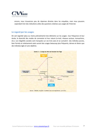 Conseil National du Numérique ‐ www.cnnumerique.fr    Pour une nouvelle politique d’inclusion    7
encore,  nous  trouverons  peu  de  réponses  directes  dans  les  enquêtes,  mais  nous  pouvons 
cependant tirer des indications utiles des questions relatives aux usages de l'Internet. 
 
Le regard par les usages 
On sait regarder (plus ou moins précisément) trois éléments sur les usages : leur fréquence et leur 
durée, la  diversité des  modes de  connexion  et leur nature (e‐mail, réseaux sociaux, transactions, 
etc.). Les inégalités sociales sont marquées sur ces trois axes et se cumulent : des individus jeunes, 
bien formés et relativement aisés auront des usages beaucoup plus fréquents, denses et divers que 
des individus âgés et sans diplôme. 
 
 
 
 