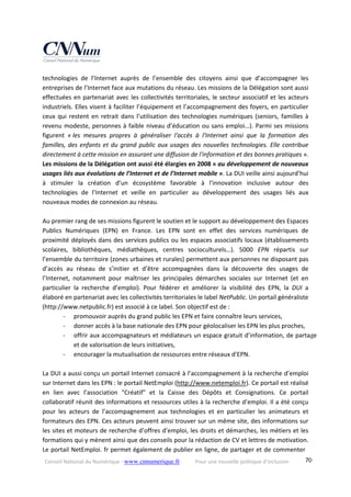 Conseil National du Numérique ‐ www.cnnumerique.fr    Pour une nouvelle politique d’inclusion    70
technologies  de  l’Internet  auprès  de  l’ensemble  des  citoyens  ainsi  que  d’accompagner  les 
entreprises de l’Internet face aux mutations du réseau. Les missions de la Délégation sont aussi 
effectuées en partenariat avec les collectivités territoriales, le secteur associatif et les acteurs 
industriels. Elles visent à faciliter l’équipement et l’accompagnement des foyers, en particulier 
ceux qui restent en retrait dans l’utilisation des technologies numériques (seniors, familles à 
revenu modeste, personnes à faible niveau d’éducation ou sans emploi…). Parmi ses missions 
figurent  « les  mesures  propres  à  généraliser  l'accès  à  l'Internet  ainsi  que  la  formation  des 
familles, des enfants et du grand public aux usages des nouvelles technologies. Elle contribue 
directement à cette mission en assurant une diffusion de l'information et des bonnes pratiques ». 
Les missions de la Délégation ont aussi été élargies en 2008 « au développement de nouveaux 
usages liés aux évolutions de l’Internet et de l’Internet mobile ». La DUI veille ainsi aujourd’hui 
à  stimuler  la  création  d’un  écosystème  favorable  à  l'innovation  inclusive  autour  des 
technologies  de  l’Internet  et  veille  en  particulier  au  développement  des  usages  liés  aux 
nouveaux modes de connexion au réseau. 
 
Au premier rang de ses missions figurent le soutien et le support au développement des Espaces 
Publics  Numériques  (EPN)  en  France.  Les  EPN  sont  en  effet  des  services  numériques  de 
proximité déployés dans des services publics ou les espaces associatifs locaux (établissements 
scolaires,  bibliothèques,  médiathèques,  centres  socioculturels…).  5000  EPN  répartis  sur 
l’ensemble du territoire (zones urbaines et rurales) permettent aux personnes ne disposant pas 
d’accès  au  réseau  de  s’initier  et  d’être  accompagnées  dans  la  découverte  des  usages  de 
l’Internet,  notamment  pour  maîtriser  les  principales  démarches  sociales  sur  Internet  (et  en 
particulier  la  recherche  d’emploi).  Pour  fédérer  et  améliorer  la  visibilité  des  EPN,  la  DUI  a 
élaboré en partenariat avec les collectivités territoriales le label NetPublic. Un portail généraliste 
(http://www.netpublic.fr) est associé à ce label. Son objectif est de : 
‐ promouvoir auprès du grand public les EPN et faire connaître leurs services, 
‐ donner accès à la base nationale des EPN pour géolocaliser les EPN les plus proches, 
‐ offrir aux accompagnateurs et médiateurs un espace gratuit d’information, de partage 
et de valorisation de leurs initiatives, 
‐ encourager la mutualisation de ressources entre réseaux d’EPN. 
 
La DUI a aussi conçu un portail Internet consacré à l’accompagnement à la recherche d’emploi 
sur Internet dans les EPN : le portail NetEmploi (http://www.netemploi.fr). Ce portail est réalisé 
en  lien  avec  l’association  "Créatif"  et  la  Caisse  des  Dépôts  et  Consignations.  Ce  portail 
collaboratif réunit des informations et ressources utiles à la recherche d’emploi. Il a été conçu 
pour  les  acteurs  de  l’accompagnement  aux  technologies  et  en  particulier  les  animateurs  et 
formateurs des EPN. Ces acteurs peuvent ainsi trouver sur un même site, des informations sur 
les sites et moteurs de recherche d’offres d’emploi, les droits et démarches, les métiers et les 
formations qui y mènent ainsi que des conseils pour la rédaction de CV et lettres de motivation. 
Le portail NetEmploi. fr permet également de publier en ligne, de partager et de commenter 
 