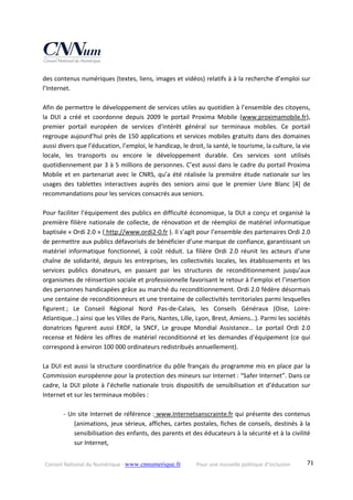 Conseil National du Numérique ‐ www.cnnumerique.fr    Pour une nouvelle politique d’inclusion    71
des contenus numériques (textes, liens, images et vidéos) relatifs à à la recherche d’emploi sur 
l’Internet. 
 
Afin de permettre le développement de services utiles au quotidien à l’ensemble des citoyens, 
la  DUI  a  créé  et  coordonne  depuis  2009  le  portail  Proxima  Mobile  (www.proximamobile.fr), 
premier  portail  européen  de  services  d'intérêt  général  sur  terminaux  mobiles.  Ce  portail 
regroupe aujourd’hui près de 150 applications et services mobiles gratuits dans des domaines 
aussi divers que l’éducation, l’emploi, le handicap, le droit, la santé, le tourisme, la culture, la vie 
locale,  les  transports  ou  encore  le  développement  durable.  Ces  services  sont  utilisés 
quotidiennement par 3 à 5 millions de personnes. C’est aussi dans le cadre du portail Proxima 
Mobile et en partenariat avec le CNRS, qu’a été réalisée la première étude nationale sur les 
usages  des  tablettes  interactives  auprès  des  seniors  ainsi  que  le  premier  Livre  Blanc  [4]  de 
recommandations pour les services consacrés aux seniors. 
 
Pour faciliter l’équipement des publics en difficulté économique, la DUI a conçu et organisé la 
première filière nationale de collecte, de rénovation et de réemploi de matériel informatique 
baptisée « Ordi 2.0 » ( http://www.ordi2‐0.fr ). Il s’agit pour l’ensemble des partenaires Ordi 2.0 
de permettre aux publics défavorisés de bénéficier d’une marque de confiance, garantissant un 
matériel  informatique  fonctionnel,  à  coût  réduit.  La  filière  Ordi  2.0  réunit  les  acteurs  d’une 
chaîne  de  solidarité,  depuis  les  entreprises,  les  collectivités  locales,  les  établissements  et  les 
services  publics  donateurs,  en  passant  par  les  structures  de  reconditionnement  jusqu’aux 
organismes de réinsertion sociale et professionnelle favorisant le retour à l’emploi et l’insertion 
des personnes handicapées grâce au marché du reconditionnement. Ordi 2.0 fédère désormais 
une centaine de reconditionneurs et une trentaine de collectivités territoriales parmi lesquelles 
figurent ;  Le  Conseil  Régional  Nord  Pas‐de‐Calais,  les  Conseils  Généraux  (Oise,  Loire‐
Atlantique…) ainsi que les Villes de Paris, Nantes, Lille, Lyon, Brest, Amiens…). Parmi les sociétés 
donatrices  figurent  aussi  ERDF,  la  SNCF,  Le  groupe  Mondial  Assistance…  Le  portail  Ordi  2.0 
recense et fédère les offres de matériel reconditionné et les demandes d’équipement (ce qui 
correspond à environ 100 000 ordinateurs redistribués annuellement). 
 
La DUI est aussi la structure coordinatrice du pôle français du programme mis en place par la 
Commission européenne pour la protection des mineurs sur Internet : “Safer Internet”. Dans ce 
cadre, la DUI pilote à l’échelle nationale trois dispositifs de sensibilisation et d’éducation sur 
Internet et sur les terminaux mobiles : 
 
‐ Un site Internet de référence : www.Internetsanscrainte.fr qui présente des contenus 
(animations, jeux sérieux, affiches, cartes postales, fiches de conseils, destinés à la 
sensibilisation des enfants, des parents et des éducateurs à la sécurité et à la civilité 
sur Internet, 
 